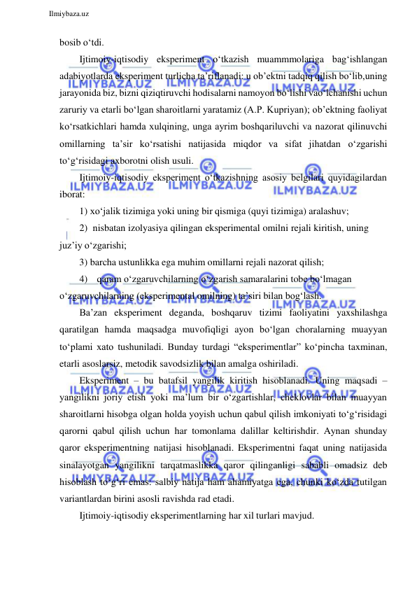  
Ilmiybaza.uz 
 
bosib o‘tdi. 
Ijtimoiy-iqtisodiy eksperiment o‘tkazish muammmolariga bag‘ishlangan 
adabiyotlarda eksperiment turlicha ta’riflanadi: u ob’ektni tadqiq qilish bo‘lib, uning 
jarayonida biz, bizni qiziqtiruvchi hodisalarni namoyon bo‘lishi va o‘lchanishi uchun 
zaruriy va etarli bo‘lgan sharoitlarni yaratamiz (A.P. Kupriyan); ob’ektning faoliyat 
ko‘rsatkichlari hamda xulqining, unga ayrim boshqariluvchi va nazorat qilinuvchi 
omillarning ta’sir ko‘rsatishi natijasida miqdor va sifat jihatdan o‘zgarishi 
to‘g‘risidagi axborotni olish usuli. 
Ijtimoiy-iqtisodiy eksperiment o‘tkazishning asosiy belgilari quyidagilardan 
iborat: 
1) xo‘jalik tizimiga yoki uning bir qismiga (quyi tizimiga) aralashuv; 
2) nisbatan izolyasiya qilingan eksperimental omilni rejali kiritish, uning 
juz’iy o‘zgarishi; 
3) barcha ustunlikka ega muhim omillarni rejali nazorat qilish; 
4) qaram o‘zgaruvchilarning o‘zgarish samaralarini tobe bo‘lmagan 
o‘zgaruvchilarning (eksperimental omilning) ta’siri bilan bog‘lash. 
Ba’zan eksperiment deganda, boshqaruv tizimi faoliyatini yaxshilashga 
qaratilgan hamda maqsadga muvofiqligi ayon bo‘lgan choralarning muayyan 
to‘plami xato tushuniladi. Bunday turdagi “eksperimentlar” ko‘pincha taxminan, 
etarli asoslarsiz, metodik savodsizlik bilan amalga oshiriladi. 
Eksperiment – bu batafsil yangilik kiritish hisoblanadi. Uning maqsadi – 
yangilikni joriy etish yoki ma’lum bir o‘zgartishlar, cheklovlar bilan muayyan 
sharoitlarni hisobga olgan holda yoyish uchun qabul qilish imkoniyati to‘g‘risidagi 
qarorni qabul qilish uchun har tomonlama dalillar keltirishdir. Aynan shunday 
qaror eksperimentning natijasi hisoblanadi. Eksperimentni faqat uning natijasida 
sinalayotgan yangilikni tarqatmaslikka qaror qilinganligi sababli omadsiz deb 
hisoblash to‘g‘ri emas: salbiy natija ham ahamiyatga ega, chunki ko‘zda tutilgan 
variantlardan birini asosli ravishda rad etadi. 
Ijtimoiy-iqtisodiy eksperimentlarning har xil turlari mavjud. 
