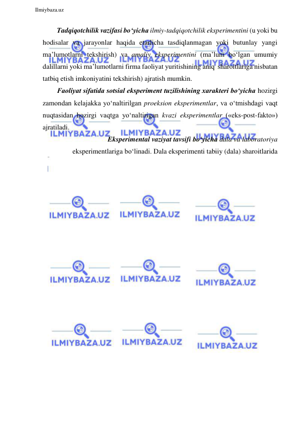  
Ilmiybaza.uz 
 
Tadqiqotchilik vazifasi bo‘yicha ilmiy-tadqiqotchilik eksperimentini (u yoki bu 
hodisalar va jarayonlar haqida etarlicha tasdiqlanmagan yoki butunlay yangi 
ma’lumotlarni tekshirish) va amaliy eksperimentini (ma’lum bo‘lgan umumiy 
dalillarni yoki ma’lumotlarni firma faoliyat yuritishining aniq sharoitlariga nisbatan 
tatbiq etish imkoniyatini tekshirish) ajratish mumkin. 
Faoliyat sifatida sotsial eksperiment tuzilishining xarakteri bo‘yicha hozirgi 
zamondan kelajakka yo‘naltirilgan proeksion eksperimentlar, va o‘tmishdagi vaqt 
nuqtasidan hozirgi vaqtga yo‘naltirigan kvazi eksperimentlar («eks-post-fakto») 
ajratiladi. 
Eksperimental vaziyat tavsifi bo‘yicha dala va laboratoriya 
eksperimentlariga bo‘linadi. Dala eksperimenti tabiiy (dala) sharoitlarida 
