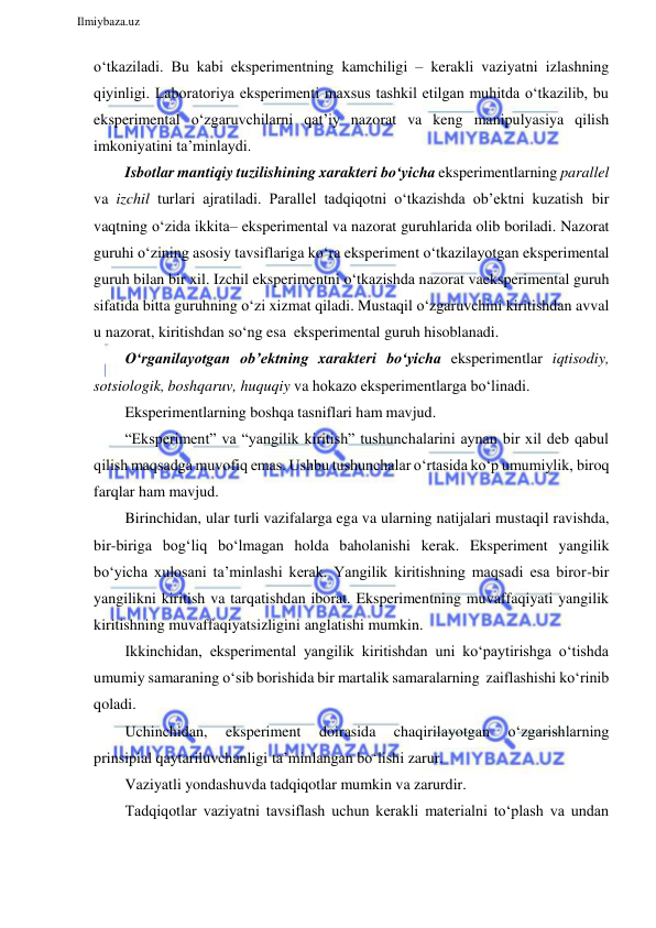  
Ilmiybaza.uz 
 
o‘tkaziladi. Bu kabi eksperimentning kamchiligi – kerakli vaziyatni izlashning 
qiyinligi. Laboratoriya eksperimenti maxsus tashkil etilgan muhitda o‘tkazilib, bu 
eksperimental o‘zgaruvchilarni qat’iy nazorat va keng manipulyasiya qilish 
imkoniyatini ta’minlaydi. 
Isbotlar mantiqiy tuzilishining xarakteri bo‘yicha eksperimentlarning parallel 
va izchil turlari ajratiladi. Parallel tadqiqotni o‘tkazishda ob’ektni kuzatish bir 
vaqtning o‘zida ikkita– eksperimental va nazorat guruhlarida olib boriladi. Nazorat 
guruhi o‘zining asosiy tavsiflariga ko‘ra eksperiment o‘tkazilayotgan eksperimental 
guruh bilan bir xil. Izchil eksperimentni o‘tkazishda nazorat va eksperimental guruh 
sifatida bitta guruhning o‘zi xizmat qiladi. Mustaqil o‘zgaruvchini kiritishdan avval 
u nazorat, kiritishdan so‘ng esa eksperimental guruh hisoblanadi. 
O‘rganilayotgan ob’ektning xarakteri bo‘yicha eksperimentlar iqtisodiy, 
sotsiologik, boshqaruv, huquqiy va hokazo eksperimentlarga bo‘linadi. 
Eksperimentlarning boshqa tasniflari ham mavjud. 
“Eksperiment” va “yangilik kiritish” tushunchalarini aynan bir xil deb qabul 
qilish maqsadga muvofiq emas. Ushbu tushunchalar o‘rtasida ko‘p umumiylik, biroq 
farqlar ham mavjud. 
Birinchidan, ular turli vazifalarga ega va ularning natijalari mustaqil ravishda, 
bir-biriga bog‘liq bo‘lmagan holda baholanishi kerak. Eksperiment yangilik 
bo‘yicha xulosani ta’minlashi kerak. Yangilik kiritishning maqsadi esa biror-bir 
yangilikni kiritish va tarqatishdan iborat. Eksperimentning muvaffaqiyati yangilik 
kiritishning muvaffaqiyatsizligini anglatishi mumkin. 
Ikkinchidan, eksperimental yangilik kiritishdan uni ko‘paytirishga o‘tishda 
umumiy samaraning o‘sib borishida bir martalik samaralarning zaiflashishi ko‘rinib 
qoladi. 
Uchinchidan, 
eksperiment 
doirasida 
chaqirilayotgan 
o‘zgarishlarning 
prinsipial qaytariluvchanligi ta’minlangan bo‘lishi zarur. 
Vaziyatli yondashuvda tadqiqotlar mumkin va zarurdir. 
Tadqiqotlar vaziyatni tavsiflash uchun kerakli materialni to‘plash va undan 
