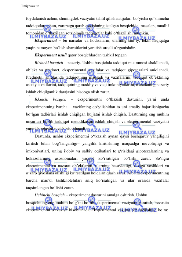  
Ilmiybaza.uz 
 
foydalanish uchun, shuningdek vaziyatni tahlil qilish natijalari bo‘yicha qo‘shimcha 
tadqiqotlar uchun, zaruratga qarab esa ishning istalgan bosqichida, masalan, muallif 
tomonidan o‘tkazilgan sotsiologik tadqiqotlar kabi o‘tkazilishi mumkin. 
Eksperiment – bu narsalar va hodisalarni, ularning sun’iy, lekin haqiqatga 
yaqin namoyon bo‘lish sharoitlarini yaratish orqali o‘rganishdir. 
Eksperiment usuli qator bosqichlardan tashkil topgan. 
Birinchi bosqich – nazariy. Ushbu bosqichda tadqiqot muammosi shakllanadi, 
ob’ekt va predmet, eksperimental vazifalar va tadqiqot gipotezalari aniqlanadi. 
Predmetni aniqlashda tadqiqotning maqsadi va vazifalarini, tadqiqot ob’ektining 
asosiy tavsiflarini, tadqiqotning moddiy va vaqt imkoniyatlarini, masalaning nazariy 
ishlab chiqilganlik darajasini hisobga olish zarur. 
Ikkinchi 
bosqich 
– 
eksperimentni 
o‘tkazish 
dasturini, 
ya’ni 
unda 
eksperimentning barcha – vazifaning qo‘yilishidan to uni amaliy bajarilishigacha 
bo‘lgan tadbirlari ishlab chiqilgan hujjatni ishlab chiqish. Dasturning eng muhim 
unsurlari bo‘lib tadqiqot metodikasini ishlab chiqish va eksperimental vaziyatni 
yaratish rejasini tuzish hisoblanadi. 
Dasturda, ushbu eksperimentni o‘tkazish aynan qaysi boshqaruv yangiligini 
kiritish bilan bog‘langanligi– yangilik kiritishning maqsadga muvofiqligi va 
imkoniyatlari, uning ijobiy va salbiy oqibatlari to‘g‘risidagi gipotezalarning va 
hokazolarning 
asosnomalari 
yaqqol 
ko‘rsatilgan 
bo‘lishi 
zarur. 
So‘ngra 
eksperimental va nazorat ob’ektlarini, ularning basavlatligi, o‘ziga xosliklari va 
o‘zaro qiyoslana olishligi ko‘rsatilgan holda aniqlash zarur. Albatta eksperimentning 
barcha mas’ul tashkilotchilari aniq ko‘rsatilgan va ular orasida vazifalar 
taqsimlangan bo‘lishi zarur. 
Uchinchi bosqich – eksperiment dasturini amalga oshirish. Ushbu 
bosqichning eng muhim bo‘g‘ini bo‘lib, eksperimental vaziyatni yaratish, bevosita 
eksperimentni o‘tkazish hisoblanadi. Eksperimental vaziyat o‘z tuzilishiga ko‘ra: 
