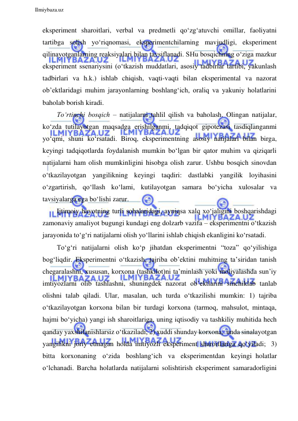  
Ilmiybaza.uz 
 
eksperiment sharoitlari, verbal va predmetli qo‘zg‘atuvchi omillar, faoliyatni 
tartibga solish yo‘riqnomasi, eksperimentchilarning mavjudligi, eksperiment 
qilinayotganlarning reaksiyalari bilan tavsiflanadi. SHu bosqichning o‘ziga mazkur 
eksperiment ssenariysini (o‘tkazish muddatlari, asosiy tadbirlar tartibi, yakunlash 
tadbirlari va h.k.) ishlab chiqish, vaqti-vaqti bilan eksperimental va nazorat 
ob’ektlaridagi muhim jarayonlarning boshlang‘ich, oraliq va yakuniy holatlarini 
baholab borish kiradi. 
To‘rtinchi bosqich – natijalarni tahlil qilish va baholash. Olingan natijalar, 
ko‘zda tutilayotgan maqsadga erishilganmi, tadqiqot gipotezasi tasdiqlanganmi 
yo‘qmi, shuni ko‘rsatadi. Biroq, eksperimentning asosiy natijalari bilan birga, 
keyingi tadqiqotlarda foydalanish mumkin bo‘lgan bir qator muhim va qiziqarli 
natijalarni ham olish mumkinligini hisobga olish zarur. Ushbu bosqich sinovdan 
o‘tkazilayotgan yangilikning keyingi taqdiri: dastlabki yangilik loyihasini 
o‘zgartirish, qo‘llash ko‘lami, kutilayotgan samara bo‘yicha xulosalar va 
tavsiyalarga ega bo‘lishi zarur. 
Ijtimoiy hayotning turli sohalaridagi, ayniqsa xalq xo‘jaligini boshqarishdagi 
zamonaviy amaliyot bugungi kundagi eng dolzarb vazifa – eksperimentni o‘tkazish 
jarayonida to‘g‘ri natijalarni olish yo‘llarini ishlab chiqish ekanligini ko‘rsatadi. 
To‘g‘ri natijalarni olish ko‘p jihatdan eksperimentni “toza” qo‘yilishiga 
bog‘liqdir. Eksperimentni o‘tkazish, tajriba ob’ektini muhitning ta’siridan tanish 
chegaralashni, xususan, korxona (tashkilot)ni ta’minlash yoki moliyalashda sun’iy 
imtiyozlarni olib tashlashni, shuningdek nazorat ob’ektlarini sinchiklab tanlab 
olishni talab qiladi. Ular, masalan, uch turda o‘tkazilishi mumkin: 1) tajriba 
o‘tkazilayotgan korxona bilan bir turdagi korxona (tarmoq, mahsulot, mintaqa, 
hajmi bo‘yicha) yangi ish sharoitlariga, uning iqtisodiy va tashkiliy muhitida hech 
qanday yaxshilanishlarsiz o‘tkaziladi; 2) xuddi shunday korxona, unda sinalayotgan 
yangilikni joriy etmagan holda imtiyozli eksperiment sharoitlariga qo‘yiladi; 3) 
bitta korxonaning o‘zida boshlang‘ich va eksperimentdan keyingi holatlar 
o‘lchanadi. Barcha holatlarda natijalarni solishtirish eksperiment samaradorligini 
