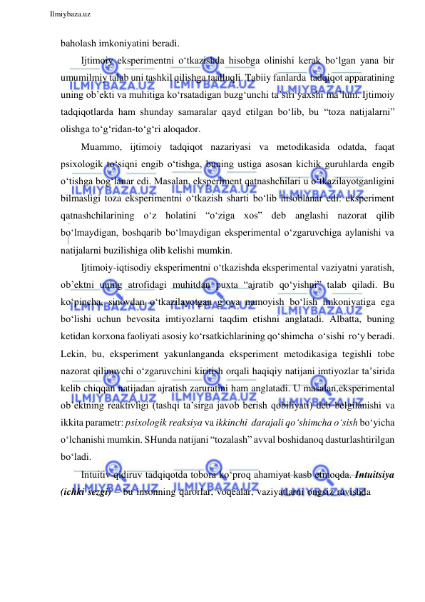  
Ilmiybaza.uz 
 
baholash imkoniyatini beradi. 
Ijtimoiy eksperimentni o‘tkazishda hisobga olinishi kerak bo‘lgan yana bir 
umumilmiy talab uni tashkil qilishga taalluqli. Tabiiy fanlarda tadqiqot apparatining 
uning ob’ekti va muhitiga ko‘rsatadigan buzg‘unchi ta’siri yaxshi ma’lum. Ijtimoiy 
tadqiqotlarda ham shunday samaralar qayd etilgan bo‘lib, bu “toza natijalarni” 
olishga to‘g‘ridan-to‘g‘ri aloqador. 
Muammo, ijtimoiy tadqiqot nazariyasi va metodikasida odatda, faqat 
psixologik to‘siqni engib o‘tishga, buning ustiga asosan kichik guruhlarda engib 
o‘tishga bog‘lanar edi. Masalan, eksperiment qatnashchilari u o‘tkazilayotganligini 
bilmasligi toza eksperimentni o‘tkazish sharti bo‘lib hisoblanar edi: eksperiment 
qatnashchilarining o‘z holatini “o‘ziga xos” deb anglashi nazorat qilib 
bo‘lmaydigan, boshqarib bo‘lmaydigan eksperimental o‘zgaruvchiga aylanishi va 
natijalarni buzilishiga olib kelishi mumkin. 
Ijtimoiy-iqtisodiy eksperimentni o‘tkazishda eksperimental vaziyatni yaratish, 
ob’ektni uning atrofidagi muhitdan puxta “ajratib qo‘yishni” talab qiladi. Bu 
ko‘pincha, sinovdan o‘tkazilayotgan g‘oya namoyish bo‘lish imkoniyatiga ega 
bo‘lishi uchun bevosita imtiyozlarni taqdim etishni anglatadi. Albatta, buning 
ketidan korxona faoliyati asosiy ko‘rsatkichlarining qo‘shimcha o‘sishi ro‘y beradi. 
Lekin, bu, eksperiment yakunlanganda eksperiment metodikasiga tegishli tobe 
nazorat qilinuvchi o‘zgaruvchini kiritish orqali haqiqiy natijani imtiyozlar ta’sirida 
kelib chiqqan natijadan ajratish zaruratini ham anglatadi. U masalan, eksperimental 
ob’ektning reaktivligi (tashqi ta’sirga javob berish qobiliyati) deb belgilanishi va 
ikkita parametr: psixologik reaksiya va ikkinchi darajali qo‘shimcha o‘sish bo‘yicha 
o‘lchanishi mumkin. SHunda natijani “tozalash” avval boshidanoq dasturlashtirilgan 
bo‘ladi. 
Intuitiv qidiruv tadqiqotda tobora ko‘proq ahamiyat kasb etmoqda. Intuitsiya 
(ichki sezgi) – bu insonning qarorlar, voqealar, vaziyatlarni ongsiz ravishda 
