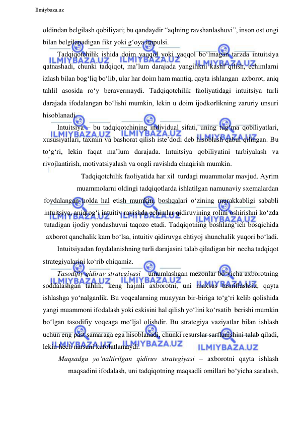  
Ilmiybaza.uz 
 
oldindan belgilash qobiliyati; bu qandaydir “aqlning ravshanlashuvi”, inson ost ongi 
bilan belgilanadigan fikr yoki g‘oya impulsi. 
Tadqiqotchilik ishida doim yaqqol yoki yaqqol bo‘lmagan tarzda intuitsiya 
qatnashadi, chunki tadqiqot, ma’lum darajada yangilikni kashf qilish, echimlarni 
izlash bilan bog‘liq bo‘lib, ular har doim ham mantiq, qayta ishlangan axborot, aniq 
tahlil asosida ro‘y beravermaydi. Tadqiqotchilik faoliyatidagi intuitsiya turli 
darajada ifodalangan bo‘lishi mumkin, lekin u doim ijodkorlikning zaruriy unsuri 
hisoblanadi. 
Intuitsiya – bu tadqiqotchining individual sifati, uning tug‘ma qobiliyatlari, 
xususiyatlari, taxmin va bashorat qilish iste’dodi deb hisoblash qabul qilingan. Bu 
to‘g‘ri, lekin faqat ma’lum darajada. Intuitsiya qobiliyatini tarbiyalash va 
rivojlantirish, motivatsiyalash va ongli ravishda chaqirish mumkin. 
Tadqiqotchilik faoliyatida har xil  turdagi muammolar mavjud. Ayrim 
muammolarni oldingi tadqiqotlarda ishlatilgan namunaviy sxemalardan 
foydalangan holda hal etish mumkin, boshqalari o‘zining murakkabligi sababli 
intuitsiya, aniqrog‘i intuitiv ravishda echimlar qidiruvining rolini oshirishni ko‘zda 
tutadigan ijodiy yondashuvni taqozo etadi. Tadqiqotning boshlang‘ich bosqichida 
axborot qanchalik kam bo‘lsa, intuitiv qidiruvga ehtiyoj shunchalik yuqori bo‘ladi. 
Intuitsiyadan foydalanishning turli darajasini talab qiladigan bir necha tadqiqot 
strategiyalarini ko‘rib chiqamiz. 
Tasodifiy qidiruv strategiyasi – umumlashgan mezonlar bo‘yicha axborotning 
soddalashgan tahlili, keng hajmli axborotni, uni maxsus tasniflashsiz, qayta 
ishlashga yo‘nalganlik. Bu voqealarning muayyan bir-biriga to‘g‘ri kelib qolishida 
yangi muammoni ifodalash yoki eskisini hal qilish yo‘lini ko‘rsatib berishi mumkin 
bo‘lgan tasodifiy voqeaga mo‘ljal olishdir. Bu strategiya vaziyatlar bilan ishlash 
uchun eng past samaraga ega hisoblanadi, chunki resurslar sarflanishini talab qiladi, 
lekin hech narsani kafolatlamaydi. 
Maqsadga yo‘naltirilgan qidiruv strategiyasi – axborotni qayta ishlash 
maqsadini ifodalash, uni tadqiqotning maqsadli omillari bo‘yicha saralash, 
