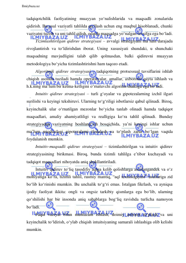  
Ilmiybaza.uz 
 
tadqiqotchilik faoliyatining muayyan yo‘nalishlarida va maqsadli zonalarida 
qidirish. Bu usul vaziyatli tahlilda qo‘llash uchun eng maqbul hisoblanadi, chunki 
vaziyatni tuzish va uni tahlil qilish, odatda maqsadga yo‘nalgan tavsifga ega bo‘ladi. 
Tizimlashtirilgan qidiruv strategiyasi – avvalgi strategiyani ma’lum darajada 
rivojlantirish va to‘ldirishdan iborat. Uning xususiyati shundaki, u shunchaki 
maqsadning mavjudligini talab qilib qolmasdan, balki qidiruvni muayyan 
metodologiya bo‘yicha tizimlashtirishni ham taqozo etadi. 
Algoritmik qidiruv strategiyasi – tadqiqotning protsessual tavsiflarini ishlab 
chiqish asosida tuziladi hamda operatsiyalar, amallar, axborotni qayta ishlash va 
h.k.ning ma’lum bir ketma-ketligini o‘rnatuvchi algoritm shakliga ega bo‘ladi. 
Intuitiv qidiruv strategiyasi – turli g‘oyalar va gipotezalarning izchil ilgari 
surilishi va keyingi tekshiruvi. Ularning to‘g‘riligi isbotlarsiz qabul qilinadi. Biroq, 
keyinchalik ular o‘rnatilgan mezonlar bo‘yicha tanlab olinadi hamda tadqiqot 
maqsadlari, amaliy ahamiyatliligi va realligiga ko‘ra tahlil qilinadi. Bunday 
strategiyadan vaziyatning boshlang‘ich bosqichida, ya’ni keyingi ishlar uchun 
ma’lum miqdordagi gipotezalarni ifodalash va to‘plash zarur bo‘lgan vaqtda 
foydalanish mumkin. 
Intuitiv-maqsadli qidiruv strategiyasi – tizimlashtirilgan va intuitiv qidiruv 
strategiyasining birikmasi. Biroq, bunda tizimli tahlilga e’tibor kuchayadi va 
tadqiqot maqsadlari nihoyatda aniq shakllantiriladi. 
Intuitiv qidiruv to‘liq tasodifiy aqlga kelib qolishlarga asoslangandek va o‘z 
mohiyatiga ko‘ra, tizimli tahlil, rasmiy mantiq, “aql texnologiyasi” usullariga zid 
bo‘lib ko‘rinishi mumkin. Bu unchalik to‘g‘ri emas. Istalgan fikrlash, va ayniqsa 
ijodiy faoliyat ikkita: ongli va ongsiz tarkibiy qismlarga ega bo‘lib, ularning 
qo‘shilishi har bir insonda aniq sabablarga bog‘liq ravishda turlicha namoyon 
bo‘ladi. 
Faqat vaziyat bilan muntazam ishlash, doimiy axborot to‘plash va uni 
keyinchalik to‘ldirish, o‘ylab chiqish intuitsiyaning samarali ishlashiga olib kelishi 
mumkin. 
