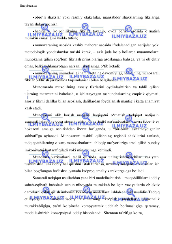  
Ilmiybaza.uz 
 
 obro‘li shaxslar yoki rasmiy etakchilar, mansabdor shaxslarning fikrlariga 
tayanishdan qochish; 
 haqiqatni, ko‘pchilikning fikriga tayanib, ovoz berish asosida o‘rnatish 
mumkin emasligini yodda tutish; 
 munozaraning asosida kasbiy mahorat asosida ifodalanadigan natijalar yoki 
metodologik yondashuvlar turishi kerak, – axir juda ko‘p hollarda muammolarni 
muhokama qilish sog‘lom fikrlash prinsiplariga asoslangan bahsga, ya’ni ob’ektiv 
emas, balki xohlanayotgan narsani isbotlashga o‘tib ketadi; 
 munozaraning unumdorligi ham vaqtning davomiyligi, ham uning munozarali 
fikrlar bildirish jarayonida taqsimlanishi bilan belgilanadi. 
Munozarada muxolifning asosiy fikrlarini oydinlashtirish va tahlil qilish: 
ularning mazmunini baholash, u ishlatayotgan tushunchalarning empirik qiymati, 
asosiy fikrni dalillar bilan asoslash, dalillardan foydalanish mantig‘i katta ahamiyat 
kasb etadi. 
Munozarani olib borish maqsadi haqiqatni o‘rnatish, tadqiqot natijasini 
samarali izlash, axborot almashuvidan emas, balki nafsoniyatlarni, soxta liderlik va 
hokazoni amalga oshirishdan iborat bo‘lganda, u “bir-birini eshitmaydiganlar 
suhbati”ga aylanadi. Munozarani tashkil qilishning tegishli shakllarini tanlash, 
tadqiqotchilarning o‘zaro munosabatlarini ahloqiy me’yorlariga amal qilish bunday 
imkoniyatni bartaraf qiladi yoki minimumga keltiradi. 
Munozara vaziyatlarni tahlil qilishda, agar uning ishtirokchilari vaziyatni 
tushunishsa, uni ijobiy hal qilishni istab turishsa, umumiy maqsad, qiziqishlar, ish 
bilan bog‘langan bo‘lishsa, yanada ko‘proq amaliy xarakterga ega bo‘ladi. 
Samarali tadqiqot usullaridan yana biri modellashtirish – muqobilliklarni oddiy 
sabab-oqibatli baholash uchun nihoyatda murakkab bo‘lgan vaziyatlarda ob’ektiv 
qarorlarni qabul qilish imkonini beradigan modellarni ishlab chiqish usulidir. Tadqiq 
etilayotgan 
ijtimoiy-iqtisodiy 
tizimlarning 
ko‘plab 
modellari 
shunchalik 
murakkabligiga, ya’ni ko‘pincha kompyutersiz uddalab bo‘lmasligiga qaramay, 
modellashtirish konsepsiyasi oddiy hisoblanadi. Shennon ta’rifiga ko‘ra, 
