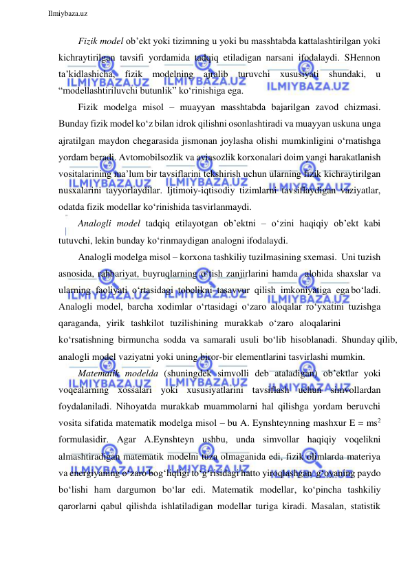  
Ilmiybaza.uz 
 
Fizik model ob’ekt yoki tizimning u yoki bu masshtabda kattalashtirilgan yoki 
kichraytirilgan tavsifi yordamida tadqiq etiladigan narsani ifodalaydi. SHennon 
ta’kidlashicha, fizik modelning ajralib turuvchi xususiyati shundaki, u 
“modellashtiriluvchi butunlik” ko‘rinishiga ega. 
Fizik modelga misol – muayyan masshtabda bajarilgan zavod chizmasi. 
Bunday fizik model ko‘z bilan idrok qilishni osonlashtiradi va muayyan uskuna unga 
ajratilgan maydon chegarasida jismonan joylasha olishi mumkinligini o‘rnatishga 
yordam beradi. Avtomobilsozlik va aviasozlik korxonalari doim yangi harakatlanish 
vositalarining ma’lum bir tavsiflarini tekshirish uchun ularning fizik kichraytirilgan 
nusxalarini tayyorlaydilar. Ijtimoiy-iqtisodiy tizimlarni tavsiflaydigan vaziyatlar, 
odatda fizik modellar ko‘rinishida tasvirlanmaydi. 
Analogli model tadqiq etilayotgan ob’ektni – o‘zini haqiqiy ob’ekt kabi 
tutuvchi, lekin bunday ko‘rinmaydigan analogni ifodalaydi. 
Analogli modelga misol – korxona tashkiliy tuzilmasining sxemasi. Uni tuzish 
asnosida, rahbariyat, buyruqlarning o‘tish zanjirlarini hamda alohida shaxslar va 
ularning faoliyati o‘rtasidagi tobelikni tasavvur qilish imkoniyatiga ega bo‘ladi. 
Analogli model, barcha xodimlar o‘rtasidagi o‘zaro aloqalar ro‘yxatini tuzishga 
qaraganda, yirik tashkilot tuzilishining murakkab o‘zaro aloqalarini 
ko‘rsatishning birmuncha sodda va samarali usuli bo‘lib hisoblanadi. Shunday qilib, 
analogli model vaziyatni yoki uning biror-bir elementlarini tasvirlashi mumkin. 
Matematik modelda (shuningdek simvolli deb ataladigan) ob’ektlar yoki 
voqealarning xossalari yoki xususiyatlarini tavsiflash uchun simvollardan 
foydalaniladi. Nihoyatda murakkab muammolarni hal qilishga yordam beruvchi 
vosita sifatida matematik modelga misol – bu A. Eynshteynning mashxur E = ms2 
formulasidir. Agar A.Eynshteyn ushbu, unda simvollar haqiqiy voqelikni 
almashtiradigan matematik modelni tuza olmaganida edi, fizik olimlarda materiya 
va energiyaning o‘zaro bog‘liqligi to‘g‘risidagi hatto yiroqlashgan g‘oyaning paydo 
bo‘lishi ham dargumon bo‘lar edi. Matematik modellar, ko‘pincha tashkiliy 
qarorlarni qabul qilishda ishlatiladigan modellar turiga kiradi. Masalan, statistik 

