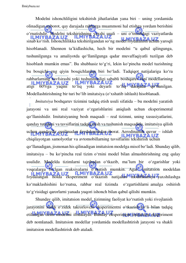  
Ilmiybaza.uz 
 
Modelni ishonchliligini tekshirish jihatlaridan yana biri – uning yordamida 
olinadigan axborot, qay darajada rahbarga muammoni hal etishga yordam berishini 
o‘rnatishdir. Modelni tekshirishning yaxshi usuli – uni o‘tmishdagi vaziyatlarda 
sinab ko‘rish. Ishonchlilikka tekshirilgandan so‘ng model foydalanish uchun yaroqli 
hisoblanadi. Shennon ta’kidlashicha, hech bir modelni “u qabul qilingunga, 
tushunilgunga va amaliyotda qo‘llanilgunga qadar muvaffaqiyatli tuzilgan deb 
hisoblash mumkin emas”. Bu shubhasiz to‘g‘ri, lekin ko‘pincha model tuzishning 
bu bosqichi eng qiyin bosqichlardan biri bo‘ladi. Tadqiqot natijalariga ko‘ra 
rahbarlarning xavfsirashi yoki tushunmasligi sababli boshqaruv fani modellarining 
atigi 
60%ga 
yaqini 
to‘liq 
yoki 
deyarli 
to‘liq 
darajada 
qo‘llanilgan. 
Modellashtirishning bir turi bo‘lib imitatsiya (o‘xshatib ishlash) hisoblanadi. 
Imitatsiya boshqaruv tizimini tadqiq etish usuli sifatida – bu modelni yaratish 
jarayoni va uni real vaziyat o‘zgarishlarini aniqlash uchun eksperimental 
qo‘llanishidir. Imitatsiyaning bosh maqsadi – real tizimni, uning xususiyatlarini, 
qanday tutishini va tavsiflarini tadqiq etish va tushunish maqsadida, imitatsiya qilish 
uchun qandaydir qurilmadan foydalanishdan iborat. Aerodinamik quvur – ishlab 
chiqilayotgan samolyotlar va avtomobillarning tavsiflarini tekshirish uchun 
qo‘llanadigan, jismonan his qilinadigan imitatsion modelga misol bo‘ladi. Shunday qilib, 
imitatsiya – bu ko‘pincha real tizim o‘rnini model bilan almashtirishning eng qulay 
usulidir. Modelda tizimlarni tajribadan o‘tkazib, ma’lum bir 
o‘zgarishlar yoki 
voqealarga bo‘lgan reaksiyalarni o‘rnatish mumkin. Agar 
imitatsion modeldan 
foydalangan holda eksperiment o‘tkazish natijalari modifikatsiya yaxshilashga 
ko‘maklashishini ko‘rsatsa, rahbar real tizimda 
o‘zgartishlarni amalga oshirish 
to‘g‘risidagi qarorlarni yanada yuqori ishonch bilan qabul qilishi mumkin. 
Shunday qilib, imitatsion model, tizimning faoliyat ko‘rsatish yoki rivojlanish 
jarayonini xuddi o‘zidek takrorlovchi eksperimentni o‘tkazish yo‘li bilan tadqiq 
etiladigan tizim modelini ifodalaydi. Bunday eksperiment imitatsion eksperiment 
deb nomlanadi. Imitatsion modellar yordamida modellashtirish jarayoni va shakli 
imitatsion modellashtirish deb ataladi. 
