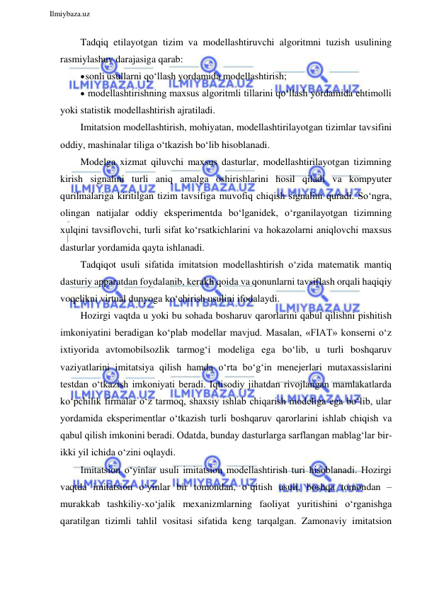  
Ilmiybaza.uz 
 
Tadqiq etilayotgan tizim va modellashtiruvchi algoritmni tuzish usulining 
rasmiylashuv darajasiga qarab: 
 sonli usullarni qo‘llash yordamida modellashtirish; 
 modellashtirishning maxsus algoritmli tillarini qo‘llash yordamida ehtimolli 
yoki statistik modellashtirish ajratiladi. 
Imitatsion modellashtirish, mohiyatan, modellashtirilayotgan tizimlar tavsifini 
oddiy, mashinalar tiliga o‘tkazish bo‘lib hisoblanadi. 
Modelga xizmat qiluvchi maxsus dasturlar, modellashtirilayotgan tizimning 
kirish signalini turli aniq amalga oshirishlarini hosil qiladi va kompyuter 
qurilmalariga kiritilgan tizim tavsifiga muvofiq chiqish signalini quradi. So‘ngra, 
olingan natijalar oddiy eksperimentda bo‘lganidek, o‘rganilayotgan tizimning 
xulqini tavsiflovchi, turli sifat ko‘rsatkichlarini va hokazolarni aniqlovchi maxsus 
dasturlar yordamida qayta ishlanadi. 
Tadqiqot usuli sifatida imitatsion modellashtirish o‘zida matematik mantiq 
dasturiy apparatdan foydalanib, kerakli qoida va qonunlarni tavsiflash orqali haqiqiy 
voqelikni virtual dunyoga ko‘chirish usulini ifodalaydi. 
Hozirgi vaqtda u yoki bu sohada bosharuv qarorlarini qabul qilishni pishitish 
imkoniyatini beradigan ko‘plab modellar mavjud. Masalan, «FIAT» konserni o‘z 
ixtiyorida avtomobilsozlik tarmog‘i modeliga ega bo‘lib, u turli boshqaruv 
vaziyatlarini imitatsiya qilish hamda o‘rta bo‘g‘in menejerlari mutaxassislarini 
testdan o‘tkazish imkoniyati beradi. Iqtisodiy jihatdan rivojlangan mamlakatlarda 
ko‘pchilik firmalar o‘z tarmoq, shaxsiy ishlab chiqarish modeliga ega bo‘lib, ular 
yordamida eksperimentlar o‘tkazish turli boshqaruv qarorlarini ishlab chiqish va 
qabul qilish imkonini beradi. Odatda, bunday dasturlarga sarflangan mablag‘lar bir-
ikki yil ichida o‘zini oqlaydi. 
Imitatsion o‘yinlar usuli imitatsion modellashtirish turi hisoblanadi. Hozirgi 
vaqtda imitatsion o‘yinlar bir tomondan, o‘qitish usuli, boshqa tomondan – 
murakkab tashkiliy-xo‘jalik mexanizmlarning faoliyat yuritishini o‘rganishga 
qaratilgan tizimli tahlil vositasi sifatida keng tarqalgan. Zamonaviy imitatsion 
