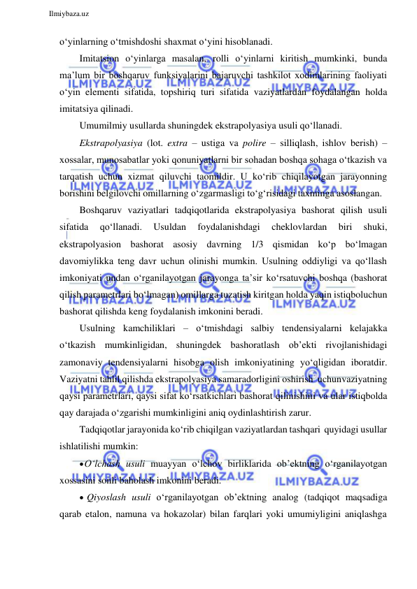  
Ilmiybaza.uz 
 
o‘yinlarning o‘tmishdoshi shaxmat o‘yini hisoblanadi. 
Imitatsion o‘yinlarga masalan, rolli o‘yinlarni kiritish mumkinki, bunda 
ma’lum bir boshqaruv funksiyalarini bajaruvchi tashkilot xodimlarining faoliyati 
o‘yin elementi sifatida, topshiriq turi sifatida vaziyatlardan foydalangan holda 
imitatsiya qilinadi. 
Umumilmiy usullarda shuningdek ekstrapolyasiya usuli qo‘llanadi. 
Ekstrapolyasiya (lot. extra – ustiga va polire – silliqlash, ishlov berish) – 
xossalar, munosabatlar yoki qonuniyatlarni bir sohadan boshqa sohaga o‘tkazish va 
tarqatish uchun xizmat qiluvchi taomildir. U ko‘rib chiqilayotgan jarayonning 
borishini belgilovchi omillarning o‘zgarmasligi to‘g‘risidagi taxminga asoslangan. 
Boshqaruv vaziyatlari tadqiqotlarida ekstrapolyasiya bashorat qilish usuli 
sifatida 
qo‘llanadi. 
Usuldan 
foydalanishdagi 
cheklovlardan 
biri 
shuki, 
ekstrapolyasion bashorat asosiy davrning 1/3 qismidan ko‘p bo‘lmagan 
davomiylikka teng davr uchun olinishi mumkin. Usulning oddiyligi va qo‘llash 
imkoniyati undan o‘rganilayotgan jarayonga ta’sir ko‘rsatuvchi boshqa (bashorat 
qilish parametrlari bo‘lmagan) omillarga tuzatish kiritgan holda yaqin istiqbol uchun 
bashorat qilishda keng foydalanish imkonini beradi. 
Usulning kamchiliklari – o‘tmishdagi salbiy tendensiyalarni kelajakka 
o‘tkazish mumkinligidan, shuningdek bashoratlash ob’ekti rivojlanishidagi 
zamonaviy tendensiyalarni hisobga olish imkoniyatining yo‘qligidan iboratdir. 
Vaziyatni tahlil qilishda ekstrapolyasiya samaradorligini oshirish uchun vaziyatning 
qaysi parametrlari, qaysi sifat ko‘rsatkichlari bashorat qilinishini va ular istiqbolda 
qay darajada o‘zgarishi mumkinligini aniq oydinlashtirish zarur. 
Tadqiqotlar jarayonida ko‘rib chiqilgan vaziyatlardan tashqari quyidagi usullar 
ishlatilishi mumkin: 
 O‘lchash usuli muayyan o‘lchov birliklarida ob’ektning o‘rganilayotgan 
xossasini sonli baholash imkonini beradi. 
 Qiyoslash usuli o‘rganilayotgan ob’ektning analog (tadqiqot maqsadiga 
qarab etalon, namuna va hokazolar) bilan farqlari yoki umumiyligini aniqlashga 
