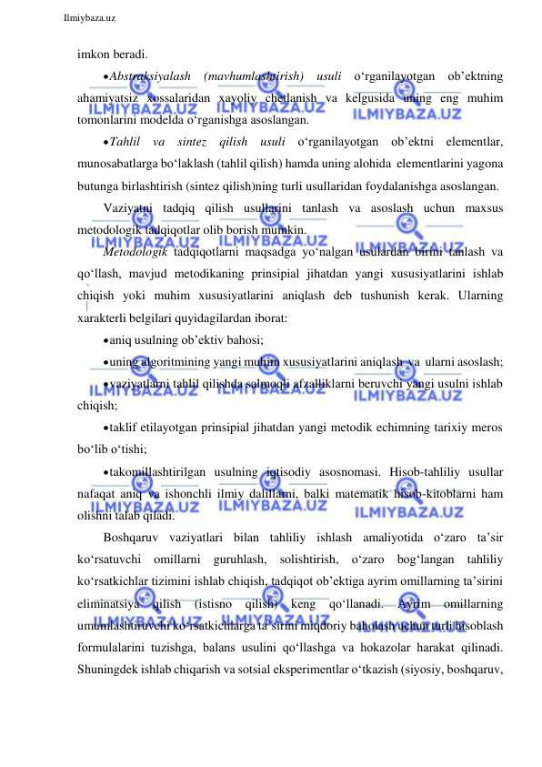  
Ilmiybaza.uz 
 
imkon beradi. 
 Abstraksiyalash (mavhumlashtirish) usuli o‘rganilayotgan ob’ektning 
ahamiyatsiz xossalaridan xayoliy chetlanish va kelgusida uning eng muhim 
tomonlarini modelda o‘rganishga asoslangan. 
 Tahlil va sintez qilish usuli o‘rganilayotgan ob’ektni elementlar, 
munosabatlarga bo‘laklash (tahlil qilish) hamda uning alohida elementlarini yagona 
butunga birlashtirish (sintez qilish)ning turli usullaridan foydalanishga asoslangan. 
Vaziyatni tadqiq qilish usullarini tanlash va asoslash uchun maxsus 
metodologik tadqiqotlar olib borish mumkin. 
Metodologik tadqiqotlarni maqsadga yo‘nalgan usulardan birini tanlash va 
qo‘llash, mavjud metodikaning prinsipial jihatdan yangi xususiyatlarini ishlab 
chiqish yoki muhim xususiyatlarini aniqlash deb tushunish kerak. Ularning 
xarakterli belgilari quyidagilardan iborat: 
 aniq usulning ob’ektiv bahosi; 
 uning algoritmining yangi muhim xususiyatlarini aniqlash va ularni asoslash; 
 vaziyatlarni tahlil qilishda salmoqli afzalliklarni beruvchi yangi usulni ishlab 
chiqish; 
 taklif etilayotgan prinsipial jihatdan yangi metodik echimning tarixiy meros 
bo‘lib o‘tishi; 
 takomillashtirilgan usulning iqtisodiy asosnomasi. Hisob-tahliliy usullar 
nafaqat aniq va ishonchli ilmiy dalillarni, balki matematik hisob-kitoblarni ham 
olishni talab qiladi. 
Boshqaruv vaziyatlari bilan tahliliy ishlash amaliyotida o‘zaro ta’sir 
ko‘rsatuvchi omillarni guruhlash, solishtirish, o‘zaro bog‘langan tahliliy 
ko‘rsatkichlar tizimini ishlab chiqish, tadqiqot ob’ektiga ayrim omillarning ta’sirini 
eliminatsiya qilish (istisno qilish) keng qo‘llanadi. Ayrim omillarning 
umumlashtiruvchi ko‘rsatkichlarga ta’sirini miqdoriy baholash uchun turli hisoblash 
formulalarini tuzishga, balans usulini qo‘llashga va hokazolar harakat qilinadi. 
Shuningdek ishlab chiqarish va sotsial eksperimentlar o‘tkazish (siyosiy, boshqaruv, 
