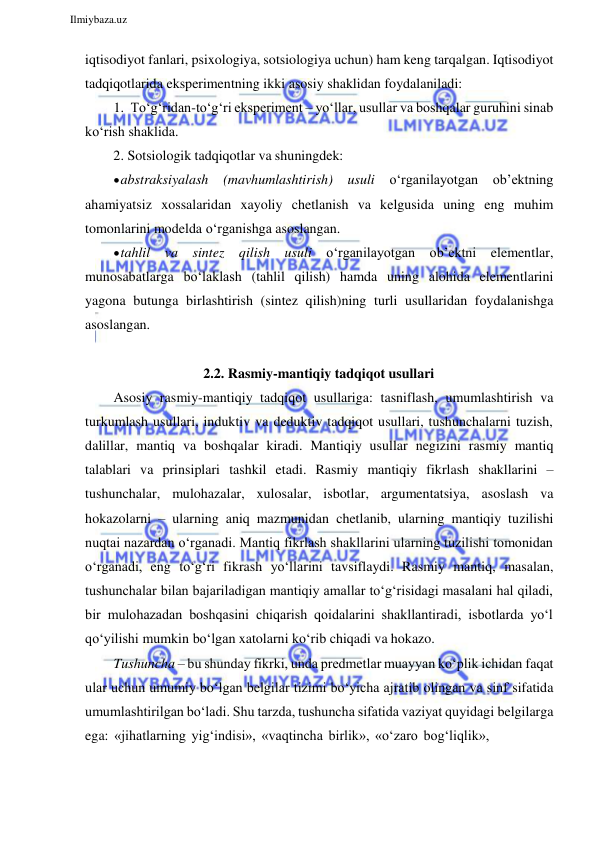  
Ilmiybaza.uz 
 
iqtisodiyot fanlari, psixologiya, sotsiologiya uchun) ham keng tarqalgan. Iqtisodiyot 
tadqiqotlarida eksperimentning ikki asosiy shaklidan foydalaniladi: 
1. To‘g‘ridan-to‘g‘ri eksperiment – yo‘llar, usullar va boshqalar guruhini sinab 
ko‘rish shaklida. 
2. Sotsiologik tadqiqotlar va shuningdek: 
 abstraksiyalash (mavhumlashtirish) usuli o‘rganilayotgan ob’ektning 
ahamiyatsiz xossalaridan xayoliy chetlanish va kelgusida uning eng muhim 
tomonlarini modelda o‘rganishga asoslangan. 
 tahlil va sintez qilish usuli o‘rganilayotgan ob’ektni elementlar, 
munosabatlarga bo‘laklash (tahlil qilish) hamda uning alohida elementlarini 
yagona butunga birlashtirish (sintez qilish)ning turli usullaridan foydalanishga 
asoslangan. 
 
2.2. Rasmiy-mantiqiy tadqiqot usullari 
Asosiy rasmiy-mantiqiy tadqiqot usullariga: tasniflash, umumlashtirish va 
turkumlash usullari, induktiv va deduktiv tadqiqot usullari, tushunchalarni tuzish, 
dalillar, mantiq va boshqalar kiradi. Mantiqiy usullar negizini rasmiy mantiq 
talablari va prinsiplari tashkil etadi. Rasmiy mantiqiy fikrlash shakllarini – 
tushunchalar, mulohazalar, xulosalar, isbotlar, argumentatsiya, asoslash va 
hokazolarni – ularning aniq mazmunidan chetlanib, ularning mantiqiy tuzilishi 
nuqtai nazardan o‘rganadi. Mantiq fikrlash shakllarini ularning tuzilishi tomonidan 
o‘rganadi, eng to‘g‘ri fikrash yo‘llarini tavsiflaydi. Rasmiy mantiq, masalan, 
tushunchalar bilan bajariladigan mantiqiy amallar to‘g‘risidagi masalani hal qiladi, 
bir mulohazadan boshqasini chiqarish qoidalarini shakllantiradi, isbotlarda yo‘l 
qo‘yilishi mumkin bo‘lgan xatolarni ko‘rib chiqadi va hokazo. 
Tushuncha – bu shunday fikrki, unda predmetlar muayyan ko‘plik ichidan faqat 
ular uchun umumiy bo‘lgan belgilar tizimi bo‘yicha ajratib olingan va sinf sifatida 
umumlashtirilgan bo‘ladi. Shu tarzda, tushuncha sifatida vaziyat quyidagi belgilarga 
ega: «jihatlarning yig‘indisi», «vaqtincha birlik», «o‘zaro bog‘liqlik», 
