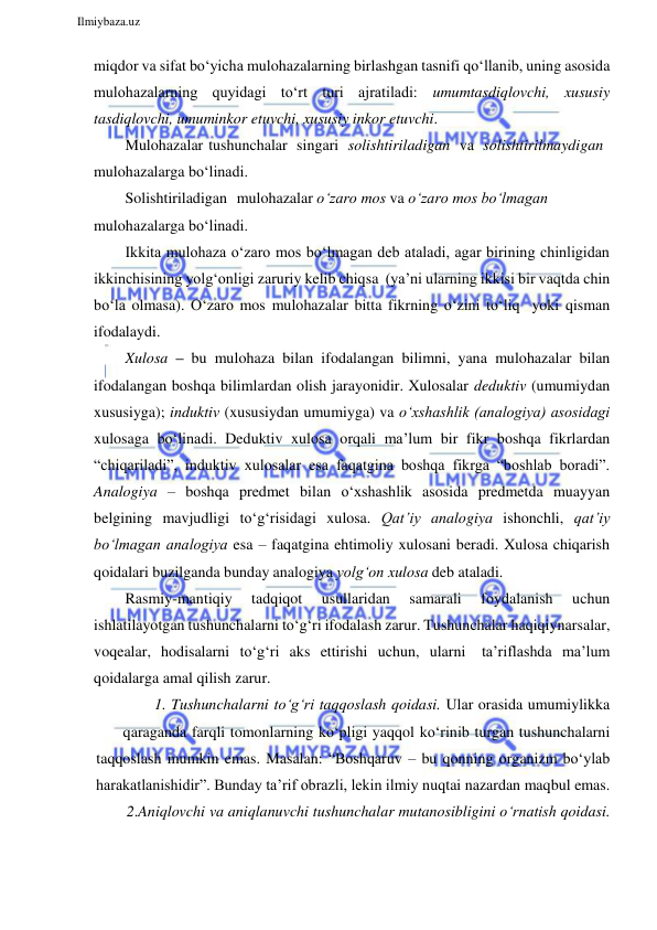  
Ilmiybaza.uz 
 
miqdor va sifat bo‘yicha mulohazalarning birlashgan tasnifi qo‘llanib, uning asosida 
mulohazalarning quyidagi to‘rt turi ajratiladi: umumtasdiqlovchi, xususiy 
tasdiqlovchi, umuminkor etuvchi, xususiy inkor etuvchi. 
Mulohazalar tushunchalar singari solishtiriladigan va solishtirilmaydigan 
mulohazalarga bo‘linadi. 
Solishtiriladigan mulohazalar o‘zaro mos va o‘zaro mos bo‘lmagan 
mulohazalarga bo‘linadi. 
Ikkita mulohaza o‘zaro mos bo‘lmagan deb ataladi, agar birining chinligidan 
ikkinchisining yolg‘onligi zaruriy kelib chiqsa (ya’ni ularning ikkisi bir vaqtda chin 
bo‘la olmasa). O‘zaro mos mulohazalar bitta fikrning o‘zini to‘liq yoki qisman 
ifodalaydi. 
Xulosa – bu mulohaza bilan ifodalangan bilimni, yana mulohazalar bilan 
ifodalangan boshqa bilimlardan olish jarayonidir. Xulosalar deduktiv (umumiydan 
xususiyga); induktiv (xususiydan umumiyga) va o‘xshashlik (analogiya) asosidagi 
xulosaga bo‘linadi. Deduktiv xulosa orqali ma’lum bir fikr boshqa fikrlardan 
“chiqariladi”, induktiv xulosalar esa faqatgina boshqa fikrga “boshlab boradi”. 
Analogiya – boshqa predmet bilan o‘xshashlik asosida predmetda muayyan 
belgining mavjudligi to‘g‘risidagi xulosa. Qat’iy analogiya ishonchli, qat’iy 
bo‘lmagan analogiya esa – faqatgina ehtimoliy xulosani beradi. Xulosa chiqarish 
qoidalari buzilganda bunday analogiya yolg‘on xulosa deb ataladi. 
Rasmiy-mantiqiy 
tadqiqot 
usullaridan 
samarali 
foydalanish 
uchun 
ishlatilayotgan tushunchalarni to‘g‘ri ifodalash zarur. Tushunchalar haqiqiy narsalar, 
voqealar, hodisalarni to‘g‘ri aks ettirishi uchun, ularni ta’riflashda ma’lum 
qoidalarga amal qilish zarur. 
1. Tushunchalarni to‘g‘ri taqqoslash qoidasi. Ular orasida umumiylikka 
qaraganda farqli tomonlarning ko‘pligi yaqqol ko‘rinib turgan tushunchalarni 
taqqoslash mumkin emas. Masalan: “Boshqaruv – bu qonning organizm bo‘ylab 
harakatlanishidir”. Bunday ta’rif obrazli, lekin ilmiy nuqtai nazardan maqbul emas. 
2.Aniqlovchi va aniqlanuvchi tushunchalar mutanosibligini o‘rnatish qoidasi. 
