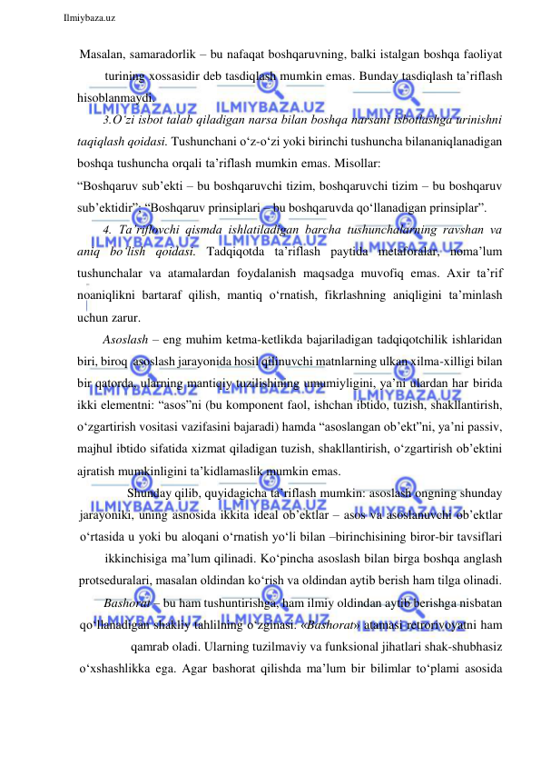  
Ilmiybaza.uz 
 
Masalan, samaradorlik – bu nafaqat boshqaruvning, balki istalgan boshqa faoliyat 
turining xossasidir deb tasdiqlash mumkin emas. Bunday tasdiqlash ta’riflash 
hisoblanmaydi. 
3. O‘zi isbot talab qiladigan narsa bilan boshqa narsani isbotlashga urinishni 
taqiqlash qoidasi. Tushunchani o‘z-o‘zi yoki birinchi tushuncha bilan aniqlanadigan 
boshqa tushuncha orqali ta’riflash mumkin emas. Misollar: 
“Boshqaruv sub’ekti – bu boshqaruvchi tizim, boshqaruvchi tizim – bu boshqaruv 
sub’ektidir”; “Boshqaruv prinsiplari – bu boshqaruvda qo‘llanadigan prinsiplar”. 
4. Ta’riflovchi qismda ishlatiladigan barcha tushunchalarning ravshan va 
aniq bo‘lish qoidasi. Tadqiqotda ta’riflash paytida metaforalar, noma’lum 
tushunchalar va atamalardan foydalanish maqsadga muvofiq emas. Axir ta’rif 
noaniqlikni bartaraf qilish, mantiq o‘rnatish, fikrlashning aniqligini ta’minlash 
uchun zarur. 
Asoslash – eng muhim ketma-ketlikda bajariladigan tadqiqotchilik ishlaridan 
biri, biroq asoslash jarayonida hosil qilinuvchi matnlarning ulkan xilma-xilligi bilan 
bir qatorda, ularning mantiqiy tuzilishining umumiyligini, ya’ni ulardan har birida 
ikki elementni: “asos”ni (bu komponent faol, ishchan ibtido, tuzish, shakllantirish, 
o‘zgartirish vositasi vazifasini bajaradi) hamda “asoslangan ob’ekt”ni, ya’ni passiv, 
majhul ibtido sifatida xizmat qiladigan tuzish, shakllantirish, o‘zgartirish ob’ektini 
ajratish mumkinligini ta’kidlamaslik mumkin emas. 
Shunday qilib, quyidagicha ta’riflash mumkin: asoslash ongning shunday 
jarayoniki, uning asnosida ikkita ideal ob’ektlar – asos va asoslanuvchi ob’ektlar 
o‘rtasida u yoki bu aloqani o‘rnatish yo‘li bilan –birinchisining biror-bir tavsiflari 
ikkinchisiga ma’lum qilinadi. Ko‘pincha asoslash bilan birga boshqa anglash 
protseduralari, masalan oldindan ko‘rish va oldindan aytib berish ham tilga olinadi. 
Bashorat – bu ham tushuntirishga, ham ilmiy oldindan aytib berishga nisbatan 
qo‘llanadigan shakliy tahlilning o‘zginasi. «Bashorat» atamasi retrorivoyatni ham 
qamrab oladi. Ularning tuzilmaviy va funksional jihatlari shak-shubhasiz 
o‘xshashlikka ega. Agar bashorat qilishda ma’lum bir bilimlar to‘plami asosida 
