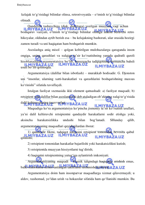  
Ilmiybaza.uz 
 
kelajak to‘g‘risidagi bilimlar olinsa, retrorivoyatda – o‘tmish to‘g‘risidagi bilimlar 
olinadi. 
Qandaydir tashuvchiga (disk, disketaga) yozilgan muayyan vaqt uchun 
boshqaruv vaziyati, o‘tmish to‘g‘risidagi bilimlar olishga imkon beruvchi retro 
hikoyalar, oldindan aytib berish esa – bu kelajakning bashorati, ular orasida hozirgi 
zamon turadi va uni haqiqatan ham boshqarish mumkin. 
Asoslashga aniq misol – qolgan keltirilgan mulohazalarga qaraganda inson 
ongiga, uning qarashlari va xulqiga ta’sir ko‘rsatishning yanada qudratli quroli 
hisoblanadigan argumentatsiya bo‘lib, hanuzgacha tadqiqotning birmuncha bahsli 
usuli bo‘lib qolmoqda. 
Argumentatsiya (dalillar bilan isbotlash) – murakkab hodisadir. G. Djonston 
uni “insonlar, ularning xatti-harakatlari va qarashlarini boshqarishning maxsus 
ko‘rinishi” sifatida tavsiflaydi. 
Istalgan faoliyat sxemasida ikki element qatnashadi: a) faoliyat maqsadi; b) 
retsipient yoki dalillar bilan asoslanuvchi deb ataladigan ob’ektning xulqi to‘g‘risida 
dalil keltiruvchining tasavvurlari. 
Maqsadiga ko‘ra argumentatsiya ko‘pincha jismoniy ta’sir ko‘rsatish usullari, 
ya’ni dalil keltiruvchi retsipientni qandaydir harakatlarni sodir etishga yoki, 
aksincha 
harakatsizlikka 
undashi 
bilan 
bog‘lanadi. 
SHunday 
qilib, 
argumentatsiyaning maqsadlari quyidagilardan iborat: 
1) qandaydir fikrni, tadqiqot natijasini retsipient tomonidan bevosita qabul 
qilinishi; 
2) retsipient tomonidan harakatlar bajarilishi yoki harakatsizlikni kutish; 
3) retsipientda muayyan hissiyotlarni tug‘dirish; 
4) haqiqatni retsipientning yutug‘iga aylantirish imkoniyati. 
Argumentatsiyaning maqsadi – klassik talqindagi haqiqatga erishish emas, 
balki muhokama uchun tanlangan takliflarni tushunishdan iborat. 
Argumentatsiya doim ham insonparvar maqsadlarga xizmat qilavermaydi; u 
aldov, xushomad, yo‘ldan urish va hokazolar sifatida ham qo‘llanishi mumkin. Bu 
