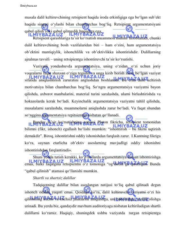  
Ilmiybaza.uz 
 
masala dalil keltiruvchining retsipient haqida iroda erkinligiga ega bo‘lgan sub’ekt 
haqida singari o‘ylashi bilan chambarchas bog‘liq. Retsipient argumentatsiyani 
qabul qilish yoki qabul qilmaslik huquqiga ega. 
Retsipient qarashlariga ta’sir ko‘rsatish muammosi muhim hisoblanadi, chunki 
dalil keltiruvchining bosh vazifalaridan biri – ham o‘zini, ham argumentatsiya 
ob’ektini mantiqiylik, ishonchlilik va ob’ektivlikka ishontirishdir. Dalillarning 
ajralmas tavsifi – uning retsipientga ishontiruvchi ta’sir ko‘rsatishi. 
Vaziyatli yondashuvda argumentatsiya, uning o‘zidan, o‘zi uchun joriy 
voqealarni faqat shaxsan o‘ziga tegishli va unga kirib borish zarur bo‘lgan vaziyat 
sifatida aniqlashtirish zaruratini anglashdan boshlanadi. Bu erda dalil keltirish 
motivatsiya bilan chambarchas bog‘liq. So‘ngra argumentatsiya vaziyatni bayon 
qilishda, axborot manbalarini, material turini saralashda, ularni birlashtirishda va 
hokazolarda kerak bo‘ladi. Keyinchalik argumentatsiya vaziyatni tahlil qilishda, 
masalalarni saralashda, muammolarni aniqlashda zarur bo‘ladi. Va faqat shundan 
so‘nggina argumentatsiya repitsientga nisbatan qo‘llanadi. 
Bunday ta’sir ko‘rsatishning natijasi Platon fikricha, retsipient tomonidan 
bilimni (fikr, ishonch) egallash bo‘lishi mumkin: “ishontirish – bu fikrni uqtirish 
demakdir”. Biroq, ishontirishni oddiy ishonishdan farqlash zarur. I.Kantning fikriga 
ko‘ra, «aynan etarlicha ob’ektiv asoslarning mavjudligi oddiy ishonishni 
ishontirishdan farqlantiradi». 
Shuni yodda tutish kerakki, ko‘p hollarda argumentatsiya asosan ishontirishga 
emas, balki faqatgina retsipientni o‘z tomoniga “og‘dirish”ga qaratilgan. Bunda 
“qabul qilinish” atamasi qo‘llanishi mumkin. 
Shartli va shartsiz dalillar 
Tadqiqotning dalillar bilan asoslangan natijasi to‘liq qabul qilinadi degan 
ishonch odatda yuqori emas. Qoidaga ko‘ra, dalil keltiruvchi vaziyatni o‘zi his 
qilishining kuchli va kuchsiz jihatlarini aniqlashga, uni baholashga, rozilik olishga 
urinadi. Bu yerda biz, qandaydir mavhum auditoriyaga nisbatan keltiriladigan shartli 
dalillarni ko‘ramiz. Haqiqiy, shuningdek ushbu vaziyatda turgan retsipientga 
