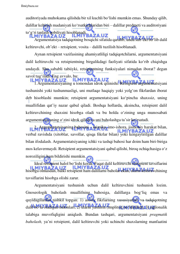  
Ilmiybaza.uz 
 
auditoriyada muhokama qilishda bir xil kuchli bo‘lishi mumkin emas. Shunday qilib, 
dalillar keltirish madaniyati ko‘rsatkichlaridan biri – dalillar predmeti va auditoriyani 
to‘g‘ri tanlash qobiliyati hisoblanadi. 
Argumentatsiya tadqiqotning bosqichi sifatida qaralib, unda sub’ekt bo‘lib dalil 
keltiruvchi, ob’ekt – retsipient, vosita – dalilli tuzilish hisoblanadi. 
Aynan retsipient vazifasining ahamiyatliligi tadqiqotchilarni, argumentatsiyani 
dalil keltiruvchi va retsipientning birgalikdagi faoliyati sifatida ko‘rib chiqishga 
undaydi. Shu sababli tabiiyki, retsipientning funksiyalari nimadan iborat? degan 
savol tug‘iladi. Eng avvalo, bu: 
1. Argumentatsiyaning u tomondan idrok qilinishi. Retsipient argumentatsiyani 
tushunishi yoki tushunmasligi, uni mutlaqo haqiqiy yoki yolg‘on fikrlardan iborat 
deb hisoblashi mumkin; retsipient argumentatsiyani ko‘pincha shaxssiz, uning 
muallifidan qat’iy nazar qabul qiladi. Boshqa hollarda, aksincha, retsipient dalil 
keltiruvchining shaxsini hisobga oladi va bu holda o‘zining unga munosabati 
argumentatsiyaning o‘zini idrok qilish va uni baholashga ta’sir ko‘rsatadi. 
2. Argumentatsiyaning bahosini – mimika, imo-ishora, jismoniy harakat bilan, 
verbal ravishda (xitoblar, savollar, qisqa fikrlar bilan) yoki kengaytirilgan dalillar 
bilan ifodalash. Argumentatsiyaning ichki va tashqi bahosi har doim ham biri-biriga 
mos kelavermaydi. Retsipient argumentatsiyani qabul qilishi, biroq ochiqchasiga o‘z 
noroziligini ham bildirishi mumkin. 
Ideal retsipient halol bo‘lishi kerak. Faqat dalil keltiruvchi retsipient tavsiflarini 
hisobga olmasdan, balki retsipient ham dalillarni baholar ekan, ularni keltiruvchining 
tavsiflarini hisobga olishi zarur. 
Argumentatsiyani tushunish uchun dalil keltiruvchini tushunish lozim. 
Gnoseologik baholash muallifning bahosiga, dalillarga bog‘liq emas va 
quyidagilardan tashkil topgan: 1) asosiy fikrlarning xususiyatlari va tadqiqotning 
dalil bo‘la oladigan hukmlari; 2) ularni yashirin (implitsit) to‘ldirilishi; 3) oqilonalik 
talabiga muvofiqligini aniqlash. Bundan tashqari, argumentatsiyani pragmatik 
baholash, ya’ni retsipient, dalil keltiruvchi yoki uchinchi shaxslarning manfaatini 
