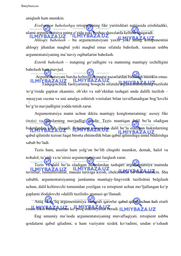  
Ilmiybaza.uz 
 
aniqlash ham mumkin. 
Evolyusion baholashga retsipientning fikr yuritishlari natijasida erishiladiki, 
ularni argumentatsiya uning o‘zida yoki boshqa shaxslarda keltirib chiqaradi. 
Ahloqiy baholash – bu argumentatsiyani yaxlit yoki uning komponentini 
ahloqiy jihatdan maqbul yoki maqbul emas sifatida baholash, xususan ushbu 
argumentatsiyaning ma’naviy oqibatlarini baholash. 
Estetik baholash – nutqning go‘zalligini va matnning mantiqiy izchilligini 
baholash ham mavjud. 
Argumentatsiyani barcha keltirilgan nuqtai nazarlardan baholash mumkin emas. 
Tadqiqotchilik faoliyatining bosqichi sifatida argumentatsiyaning tuzilishi 
to‘g‘risida gapirar ekanmiz, ob’ekt va sub’ektdan tashqari unda dalilli tuzilish – 
muayyan sxema va uni amalga oshirish vositalari bilan tavsiflanadigan bog‘lovchi 
bo‘g‘in mavjudligini yodda tutish zarur. 
Argumentatsiya matni uchun ikkita mantiqiy konglomeratning: asosiy fikr 
(tezis) va asoslarning mavjudligi xosdir. Tezis mantiqan dalil bo‘la oladigan 
hukmlardan kelib chiqadi. Retsipient tomonidan dalil bo‘la oladigan hukmlarning 
qabul qilinishi tezisni faqat birorta ehtimollik bilan qabul qilinishiga umid bildirishga 
sabab bo‘ladi. 
Tezis ham, asoslar ham yolg‘on bo‘lib chiqishi mumkin, demak, halol va 
nohalol, ta’sirli va ta’sirsiz argumentatsiyani farqlash zarur. 
Tezis va dalil bo‘la oladigan hukmlardan tashqari argumentatsiya matnida 
tavsiflar, tushuntirishlar, masala tarixiga kirish, chekinishlar bo‘lishi mumkin. Shu 
sababli, argumentatsiyaning jamlanma mantiqiy-lingvistik tuzilishini belgilash 
uchun, dalil keltiruvchi tomonidan yozilgan va retsipient uchun mo‘ljallangan ko‘p 
gaplarni ifodalovchi «dalilli tuzilish» atamasi qo‘llanadi. 
Aniq va to‘liq argumentatsiya samarali qarorlar qabul qilish uchun hali etarli 
emas, lekin buning uchun ko‘proq imkoniyatlar beradi. 
Eng umumiy ma’noda argumentatsiyaning muvaffaqiyati, retsipient ushbu 
qoidalarni qabul qiladimi, u ham vaziyatni sizdek ko‘radimi, undan o‘xshash 
