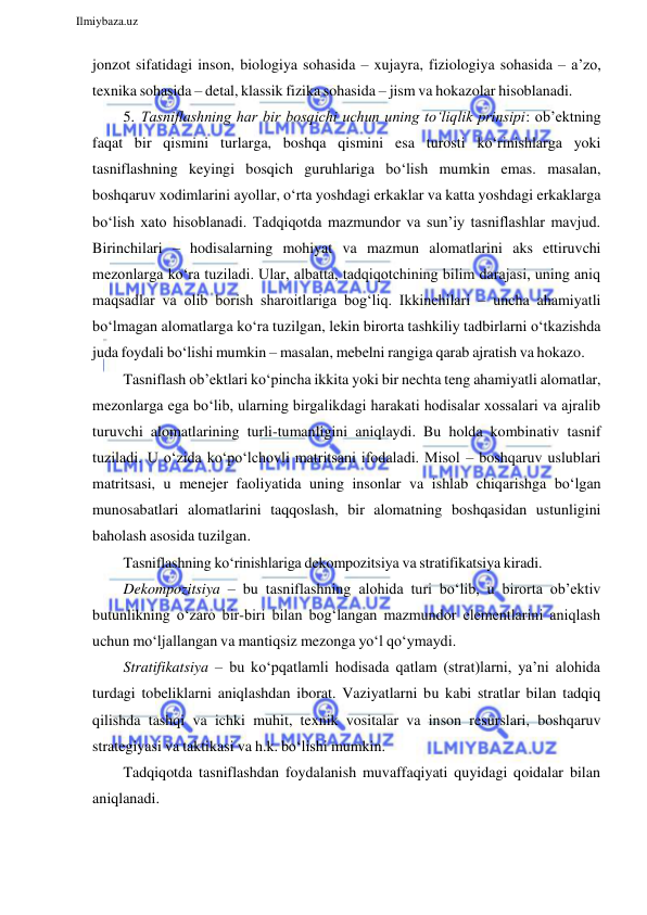  
Ilmiybaza.uz 
 
jonzot sifatidagi inson, biologiya sohasida – xujayra, fiziologiya sohasida – a’zo, 
texnika sohasida – detal, klassik fizika sohasida – jism va hokazolar hisoblanadi. 
5. Tasniflashning har bir bosqichi uchun uning to‘liqlik prinsipi: ob’ektning 
faqat bir qismini turlarga, boshqa qismini esa turosti ko‘rinishlarga yoki 
tasniflashning keyingi bosqich guruhlariga bo‘lish mumkin emas. masalan, 
boshqaruv xodimlarini ayollar, o‘rta yoshdagi erkaklar va katta yoshdagi erkaklarga 
bo‘lish xato hisoblanadi. Tadqiqotda mazmundor va sun’iy tasniflashlar mavjud. 
Birinchilari – hodisalarning mohiyat va mazmun alomatlarini aks ettiruvchi 
mezonlarga ko‘ra tuziladi. Ular, albatta, tadqiqotchining bilim darajasi, uning aniq 
maqsadlar va olib borish sharoitlariga bog‘liq. Ikkinchilari – uncha ahamiyatli 
bo‘lmagan alomatlarga ko‘ra tuzilgan, lekin birorta tashkiliy tadbirlarni o‘tkazishda 
juda foydali bo‘lishi mumkin – masalan, mebelni rangiga qarab ajratish va hokazo. 
Tasniflash ob’ektlari ko‘pincha ikkita yoki bir nechta teng ahamiyatli alomatlar, 
mezonlarga ega bo‘lib, ularning birgalikdagi harakati hodisalar xossalari va ajralib 
turuvchi alomatlarining turli-tumanligini aniqlaydi. Bu holda kombinativ tasnif 
tuziladi. U o‘zida ko‘po‘lchovli matritsani ifodaladi. Misol – boshqaruv uslublari 
matritsasi, u menejer faoliyatida uning insonlar va ishlab chiqarishga bo‘lgan 
munosabatlari alomatlarini taqqoslash, bir alomatning boshqasidan ustunligini 
baholash asosida tuzilgan. 
Tasniflashning ko‘rinishlariga dekompozitsiya va stratifikatsiya kiradi. 
Dekompozitsiya – bu tasniflashning alohida turi bo‘lib, u birorta ob’ektiv 
butunlikning o‘zaro bir-biri bilan bog‘langan mazmundor elementlarini aniqlash 
uchun mo‘ljallangan va mantiqsiz mezonga yo‘l qo‘ymaydi. 
Stratifikatsiya – bu ko‘pqatlamli hodisada qatlam (strat)larni, ya’ni alohida 
turdagi tobeliklarni aniqlashdan iborat. Vaziyatlarni bu kabi stratlar bilan tadqiq 
qilishda tashqi va ichki muhit, texnik vositalar va inson resurslari, boshqaruv 
strategiyasi va taktikasi va h.k. bo‘lishi mumkin. 
Tadqiqotda tasniflashdan foydalanish muvaffaqiyati quyidagi qoidalar bilan 
aniqlanadi. 
