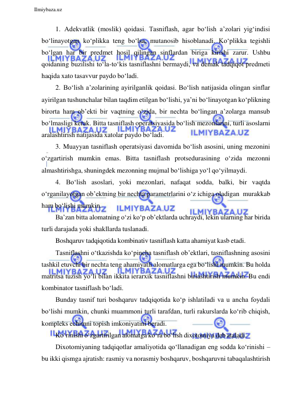  
Ilmiybaza.uz 
 
1. Adekvatlik (moslik) qoidasi. Tasniflash, agar bo‘lish a’zolari yig‘indisi 
bo‘linayotgan ko‘plikka teng bo‘lsa, mutanosib hisoblanadi. Ko‘plikka tegishli 
bo‘lgan har bir predmet hosil qilingan sinflardan biriga kirishi zarur. Ushbu 
qoidaning buzilishi to‘la-to‘kis tasniflashni bermaydi, va demak tadqiqot predmeti 
haqida xato tasavvur paydo bo‘ladi. 
2. Bo‘lish a’zolarining ayirilganlik qoidasi. Bo‘lish natijasida olingan sinflar 
ayirilgan tushunchalar bilan taqdim etilgan bo‘lishi, ya’ni bo‘linayotgan ko‘plikning 
birorta ham ob’ekti bir vaqtning o‘zida, bir nechta bo‘lingan a’zolarga mansub 
bo‘lmasligi kerak. Bitta tasniflash operatsiyasida bo‘lish mezonlarini, turli asoslarni 
aralashtirish natijasida xatolar paydo bo‘ladi. 
3. Muayyan tasniflash operatsiyasi davomida bo‘lish asosini, uning mezonini 
o‘zgartirish mumkin emas. Bitta tasniflash protsedurasining o‘zida mezonni 
almashtirishga, shuningdek mezonning mujmal bo‘lishiga yo‘l qo‘yilmaydi. 
4. Bo‘lish asoslari, yoki mezonlari, nafaqat sodda, balki, bir vaqtda 
o‘rganilayotgan ob’ektning bir nechta parametrlarini o‘z ichiga oladigan murakkab 
ham bo‘lishi mumkin. 
Ba’zan bitta alomatning o‘zi ko‘p ob’ektlarda uchraydi, lekin ularning har birida 
turli darajada yoki shakllarda tuslanadi. 
Boshqaruv tadqiqotida kombinativ tasniflash katta ahamiyat kasb etadi. 
Tasniflashni o‘tkazishda ko‘pincha tasniflash ob’ektlari, tasniflashning asosini 
tashkil etuvchi bir nechta teng ahamiyatli alomatlarga ega bo‘lishi mumkin. Bu holda 
matritsa tuzish yo‘li bilan ikkita ierarxik tasniflashni birlashtirish mumkin. Bu endi 
kombinator tasniflash bo‘ladi. 
Bunday tasnif turi boshqaruv tadqiqotida ko‘p ishlatiladi va u ancha foydali 
bo‘lishi mumkin, chunki muammoni turli tarafdan, turli rakurslarda ko‘rib chiqish, 
kompleks echimni topish imkoniyatini beradi. 
Ko‘rinishi o‘zgartirilgan alomatga ko‘ra bo‘lish dixotomiya deb ataladi. 
Dixotomiyaning tadqiqotlar amaliyotida qo‘llanadigan eng sodda ko‘rinishi – 
bu ikki qismga ajratish: rasmiy va norasmiy boshqaruv, boshqaruvni tabaqalashtirish 
