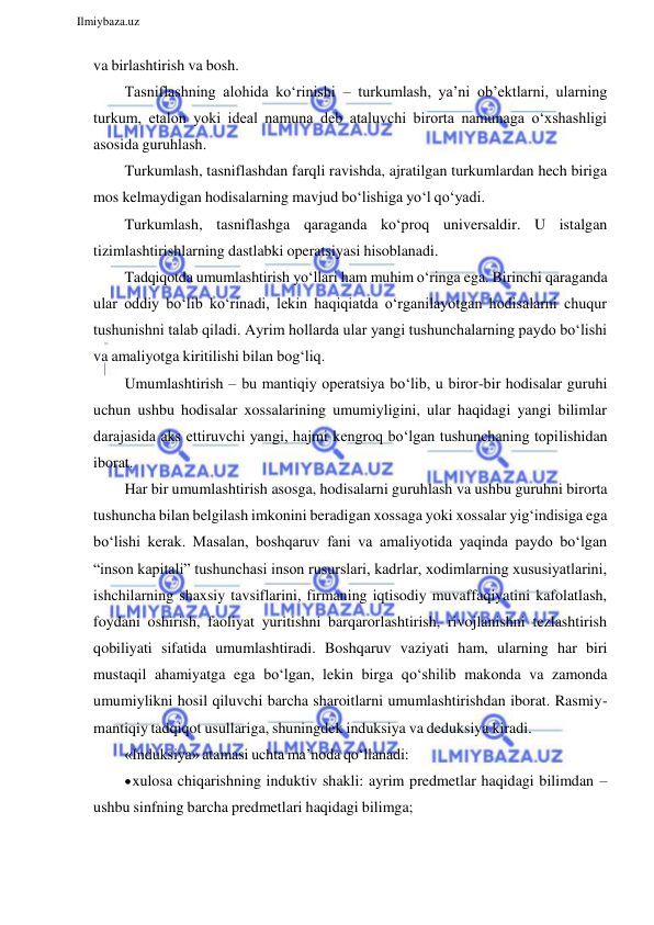  
Ilmiybaza.uz 
 
va birlashtirish va bosh. 
Tasniflashning alohida ko‘rinishi – turkumlash, ya’ni ob’ektlarni, ularning 
turkum, etalon yoki ideal namuna deb ataluvchi birorta namunaga o‘xshashligi 
asosida guruhlash. 
Turkumlash, tasniflashdan farqli ravishda, ajratilgan turkumlardan hech biriga 
mos kelmaydigan hodisalarning mavjud bo‘lishiga yo‘l qo‘yadi. 
Turkumlash, tasniflashga qaraganda ko‘proq universaldir. U istalgan 
tizimlashtirishlarning dastlabki operatsiyasi hisoblanadi. 
Tadqiqotda umumlashtirish yo‘llari ham muhim o‘ringa ega. Birinchi qaraganda 
ular oddiy bo‘lib ko‘rinadi, lekin haqiqiatda o‘rganilayotgan hodisalarni chuqur 
tushunishni talab qiladi. Ayrim hollarda ular yangi tushunchalarning paydo bo‘lishi 
va amaliyotga kiritilishi bilan bog‘liq. 
Umumlashtirish – bu mantiqiy operatsiya bo‘lib, u biror-bir hodisalar guruhi 
uchun ushbu hodisalar xossalarining umumiyligini, ular haqidagi yangi bilimlar 
darajasida aks ettiruvchi yangi, hajmi kengroq bo‘lgan tushunchaning topilishidan 
iborat. 
Har bir umumlashtirish asosga, hodisalarni guruhlash va ushbu guruhni birorta 
tushuncha bilan belgilash imkonini beradigan xossaga yoki xossalar yig‘indisiga ega 
bo‘lishi kerak. Masalan, boshqaruv fani va amaliyotida yaqinda paydo bo‘lgan 
“inson kapitali” tushunchasi inson rusurslari, kadrlar, xodimlarning xususiyatlarini, 
ishchilarning shaxsiy tavsiflarini, firmaning iqtisodiy muvaffaqiyatini kafolatlash, 
foydani oshirish, faoliyat yuritishni barqarorlashtirish, rivojlanishni tezlashtirish 
qobiliyati sifatida umumlashtiradi. Boshqaruv vaziyati ham, ularning har biri 
mustaqil ahamiyatga ega bo‘lgan, lekin birga qo‘shilib makonda va zamonda 
umumiylikni hosil qiluvchi barcha sharoitlarni umumlashtirishdan iborat. Rasmiy- 
mantiqiy tadqiqot usullariga, shuningdek induksiya va deduksiya kiradi. 
«Induksiya» atamasi uchta ma’noda qo‘llanadi: 
 xulosa chiqarishning induktiv shakli: ayrim predmetlar haqidagi bilimdan – 
ushbu sinfning barcha predmetlari haqidagi bilimga; 
