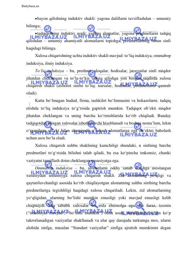  
Ilmiybaza.uz 
 
 bayon qilishning induktiv shakli: yagona dalillarni tavsiflashdan – umumiy 
bilimga; 
 tadqiqotning induktiv usuli: yagona alomatlar, yagona predmetlarni tadqiq 
qilishdan – umumiy ahamiyatli alomatlarni topishga, predmetlarning butun sinfi 
haqidagi bilimga. 
Xulosa chiqarishning uchta induktiv shakli mavjud: to‘liq induksiya, ommabop 
induksiya, ilmiy induksiya. 
To‘liq induksiya – bu, predmet, aloqalar, hodisalar, jarayonlar sinfi miqdor 
jihatdan cheklangan va to‘la-to‘kis tadqiq qilishga yon bosgan taqdirda xulosa 
chiqarish shakli (axborot sinfni to‘liq: narsalar, hodisalar, predmetlarni qamrab 
oladi). 
Katta bo‘lmagan hudud, firma, tashkilot bo‘linmasini va hokazolarni. tadqiq 
etishda to‘liq induksiya to‘g‘risida gapirish mumkin. Tadqiqot ob’ekti miqdor 
jihatdan cheklangan va uning barcha ko‘rinishlarida ko‘rib chiqiladi. Bunday 
tadqiqotdan olingan xulosalar isbotlanuvchi hisoblanadi va boshqa noma’lum, lekin 
o‘rganilgan ob’ekt bilan ahamiyatli o‘xshash alomatlarga ega ob’ektni baholash 
uchun asos bo‘la oladi. 
Xulosa chiqarish ushbu shaklining kamchiligi shundaki, u sinfning barcha 
predmetlari to‘g‘risida bilishni talab qiladi, bu esa ko‘pincha imkonsiz, chunki 
vaziyatni tavsiflash doim cheklangan xususiyatga ega. 
Ommabop induksiya – bu, alomatlarni oddiy sanab o‘tishga asoslangan 
xususiydan umumiyga xulosa chiqarish shakli. Zid alomatning yo‘qligi va 
qaytariluvchanligi asosida ko‘rib chiqilayotgan alomatning ushbu sinfning barcha 
predmetlariga tegishliligi haqidagi xulosa chiqariladi. Lekin, zid alomatlarning 
yo‘qligidan, ularning bo‘lishi mumkin emasligi yoki mavjud emasligi kelib 
chiqmaydi. Shu sababli xulosalar bu erda ehtimolga ega. Bu faraz, taxmin 
(“imkoniyat mavjud”, “bo‘lishi mumkin”) olish usuli. Amaliyotda ba’zan ko‘p 
takrorlanadigan vaziyatlar shakllanadi va ular qay darajada turkumga mos, ularni 
alohida sinfga, masalan “Standart vaziyatlar” sinfiga ajratish mumkinmi degan 
