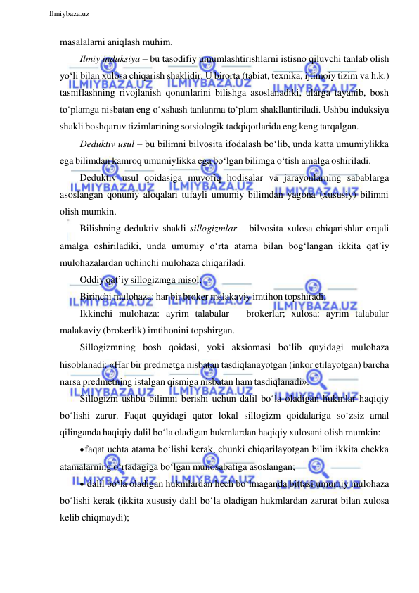  
Ilmiybaza.uz 
 
masalalarni aniqlash muhim. 
Ilmiy induksiya – bu tasodifiy umumlashtirishlarni istisno qiluvchi tanlab olish 
yo‘li bilan xulosa chiqarish shaklidir. U birorta (tabiat, texnika, ijtimoiy tizim va h.k.) 
tasniflashning rivojlanish qonunlarini bilishga asoslanadiki, ularga tayanib, bosh 
to‘plamga nisbatan eng o‘xshash tanlanma to‘plam shakllantiriladi. Ushbu induksiya 
shakli boshqaruv tizimlarining sotsiologik tadqiqotlarida eng keng tarqalgan. 
Deduktiv usul – bu bilimni bilvosita ifodalash bo‘lib, unda katta umumiylikka 
ega bilimdan kamroq umumiylikka ega bo‘lgan bilimga o‘tish amalga oshiriladi. 
Deduktiv usul qoidasiga muvofiq hodisalar va jarayonlarning sabablarga 
asoslangan qonuniy aloqalari tufayli umumiy bilimdan yagona (xususiy) bilimni 
olish mumkin. 
Bilishning deduktiv shakli sillogizmlar – bilvosita xulosa chiqarishlar orqali 
amalga oshiriladiki, unda umumiy o‘rta atama bilan bog‘langan ikkita qat’iy 
mulohazalardan uchinchi mulohaza chiqariladi. 
Oddiy qat’iy sillogizmga misol: 
Birinchi mulohaza: har bir broker malakaviy imtihon topshiradi; 
Ikkinchi mulohaza: ayrim talabalar – brokerlar; xulosa: ayrim talabalar 
malakaviy (brokerlik) imtihonini topshirgan. 
Sillogizmning bosh qoidasi, yoki aksiomasi bo‘lib quyidagi mulohaza 
hisoblanadi: «Har bir predmetga nisbatan tasdiqlanayotgan (inkor etilayotgan) barcha 
narsa predmetning istalgan qismiga nisbatan ham tasdiqlanadi». 
Sillogizm ushbu bilimni berishi uchun dalil bo‘la oladigan hukmlar haqiqiy 
bo‘lishi zarur. Faqat quyidagi qator lokal sillogizm qoidalariga so‘zsiz amal 
qilinganda haqiqiy dalil bo‘la oladigan hukmlardan haqiqiy xulosani olish mumkin: 
 faqat uchta atama bo‘lishi kerak, chunki chiqarilayotgan bilim ikkita chekka 
atamalarning o‘rtadagiga bo‘lgan munosabatiga asoslangan; 
 dalil bo‘la oladigan hukmlardan hech bo‘lmaganda bittasi umumiy mulohaza 
bo‘lishi kerak (ikkita xususiy dalil bo‘la oladigan hukmlardan zarurat bilan xulosa 
kelib chiqmaydi); 
