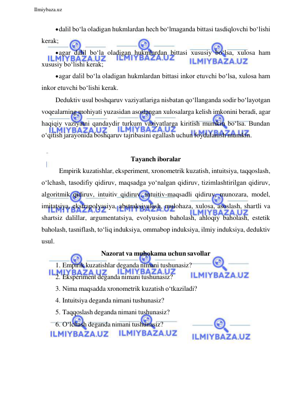  
Ilmiybaza.uz 
 
 dalil bo‘la oladigan hukmlardan hech bo‘lmaganda bittasi tasdiqlovchi bo‘lishi 
kerak; 
 agar dalil bo‘la oladigan hukmlardan bittasi xususiy bo‘lsa, xulosa ham 
xususiy bo‘lishi kerak; 
 agar dalil bo‘la oladigan hukmlardan bittasi inkor etuvchi bo‘lsa, xulosa ham 
inkor etuvchi bo‘lishi kerak. 
Deduktiv usul boshqaruv vaziyatlariga nisbatan qo‘llanganda sodir bo‘layotgan 
voqealarning mohiyati yuzasidan asoslangan xulosalarga kelish imkonini beradi, agar 
haqiqiy vaziyatni qandaydir turkum vaziyatlarga kiritish mumkin bo‘lsa. Bundan 
o‘qitish jarayonida boshqaruv tajribasini egallash uchun foydalanish mumkin. 
 
Tayanch iboralar 
Empirik kuzatishlar, eksperiment, xronometrik kuzatish, intuitsiya, taqqoslash, 
o‘lchash, tasodifiy qidiruv, maqsadga yo‘nalgan qidiruv, tizimlashtirilgan qidiruv, 
algoritmik qidiruv, intuitiv qidiruv, intuitiv-maqsadli qidiruv, munozara, model, 
imitatsiya, ekstrapolyasiya, abstraksiyalash, mulohaza, xulosa, asoslash, shartli va 
shartsiz dalillar, argumentatsiya, evolyusion baholash, ahloqiy baholash, estetik 
baholash, tasniflash, to‘liq induksiya, ommabop induksiya, ilmiy induksiya, deduktiv 
usul. 
Nazorat va muhokama uchun savollar 
1. Empirik kuzatishlar deganda nimani tushunasiz? 
2. Eksperiment deganda nimani tushunasiz? 
3. Nima maqsadda xronometrik kuzatish o‘tkaziladi? 
4. Intuitsiya deganda nimani tushunasiz? 
5. Taqqoslash deganda nimani tushunasiz? 
6. O‘lchash deganda nimani tushunasiz? 
