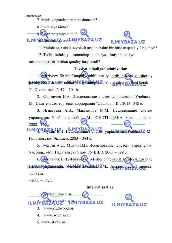  
Ilmiybaza.uz 
 
7. Model deganda nimani tushunasiz? 
8. Imitatsiya nima? 
9. Ekstrapolyasiya nima? 
10. Abstraksiyalash nima? 
11. Mulohaza, xulosa, asoslash tushunchalari bir-biridan qanday farqlanadi? 
12. To‘liq induksiya, ommabop induksiya, ilmiy induksiya 
tushunchalari bir-biridan qanday farqlanadi? 
Tavsiya etiladigan adabiyotlar 
1. Mirziyoev Sh.M. Tanqidiy tahlil, qat’iy tartib-intizom va shaxsiy 
javobgarlik – har bir rahbar faoliyatining kundalik qoidasi bo‘lishi kerak. – 
T.: O‘zbekiston, 2017 – 104 b. 
2. Формичев И.А. Исследование систем управления. Учебник.-
М.: Издательско-торговая корпорация “Дашков и К”, 2013 -348 с. 
3. Игнатьева А.В., Максимцов М.М. Исследование систем 
управления. Учебное пособие. -М.: ЮНИТИ-ДАНА. Закон и право, 
2008. -167 с. 
4. Мухин В.И. Исследование систем управления. Учебник. –М.: 
Издательство Экзамен, 2003 – 384 с. 
5. Малин А.С., Мухин В.И. Исследование систем управления. 
Учебник. –М.: Издательский дом ГУ ВШЭ, 2005 – 399 с. 
6. Мыльник В.В., Титаренко Б.П.Волочиенко В.А. Исследование 
систем управления. Учебное пособие. –М.: Академический проект, 
Трикета 
- 2005 – 352 с. 
Internet saytlari 
1. www.studmed.ru. 
2. www.rc-analitik.ru. 
3. www.studwood.ru. 
4. www. sovman.ru. 
5. www. it.rfei.ru. 
