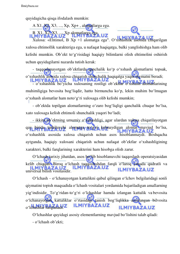  
Ilmiybaza.uz 
 
quyidagicha qisqa ifodalash mumkin: 
A X1, X2, X3, ..., Xp, Xp+ , alomatlarga ega. 
B X1, X2, X3, ..., Xp alomatlarga ega. 
Xulosa: «Ehtimol, B Xp +1 alomatga ega". O‘xshashlik asosida chiqarilgan 
xulosa ehtimollik xarakteriga ega, u nafaqat haqiqatga, balki yanglishishga ham olib 
kelishi mumkin. Ob’ekt to‘g‘risidagi haqiqiy bilimlarni olish ehtimolini oshirish 
uchun quyidagilarni nazarda tutish kerak: 
- taqqoslanayotgan ob’ektlarda qanchalik ko‘p o‘xshash alomatlarni topsak, 
o‘xshashlik asosida xulosa chiqarish shunchalik haqiqatga yaqin qiymatni beradi; 
- o‘xshashlik bo‘yicha xulosaning rostligi ob’ektlar o‘xshash alomatlarining 
muhimligiga bevosita bog‘liqdir, hatto birmuncha ko‘p, lekin muhim bo‘lmagan 
o‘xshash alomatlar ham noto‘g‘ri xulosaga olib kelishi mumkin; 
- ob’ektda topilgan alomatlarning o‘zaro bog‘liqligi qanchalik chuqur bo‘lsa, 
xato xulosaga kelish ehtimoli shunchalik yuqori bo‘ladi; 
- ikkita ob’ektning umumiy o‘xshashligi, agar ulardan xulosa chiqarilayotgan 
qay birida tashiluvchi alomatga to‘g‘ri kelmaydigan alomat mavjud bo‘lsa, 
o‘xshashlik asosida xulosa chiqarish uchun asos hisoblanmaydi. Boshqacha 
aytganda, haqiqiy xulosani chiqarish uchun nafaqat ob’ektlar o‘xshashligining 
xarakteri, balki farqlarining xarakterini ham hisobga olish zarur. 
O‘lchash tarixiy jihatdan, asos bo‘lib hisoblanuvchi taqqoslash operatsiyasidan 
kelib chiqqan. Biroq o‘lchash taqqoslashdan farqli o‘laroq yanada qudratli va 
universal bilish vositasidir. 
O‘lchash – o‘lchanayotgan kattalikni qabul qilingan o‘lchov belgilaridagi sonli 
qiymatini topish maqsadida o‘lchash vositalari yordamida bajariladigan amallarning 
yig‘indisidir. To‘g‘ridan-to‘g‘ri o‘lchashlar hamda izlangan kattalik va bevosita 
o‘lchanayotgan kattaliklar o‘rtasidagi tanish bog‘liqlikka asoslangan bilvosita 
o‘lchashlar farqlanadi. 
O‘lchashlar quyidagi asosiy elementlarning mavjud bo‘lishini talab qiladi: 
- o‘lchash ob’ekti; 
