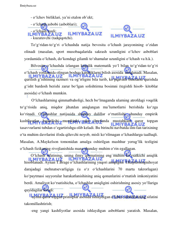  
Ilmiybaza.uz 
 
- o‘lchov birliklari, ya’ni etalon ob’ekt; 
- o‘lchash asbobi (asboblari); 
- o‘lchash usuli; 
- kuzatuvchi (tadqiqotchi). 
To‘g‘ridan-to‘g‘ri o‘lchashda natija bevosita o‘lchash jarayonining o‘zidan 
olinadi (masalan, sport musobaqalarida sakrash uzunligini o‘lchov asboblari 
yordamida o‘lchash, do‘kondagi gilamli to‘shamalar uzunligini o‘lchash va h.k.). 
Bilvosita o‘lchashda izlangan kattalik matematik yo‘l bilan to‘g‘ridan-to‘g‘ri 
o‘lchash yordamida olingan boshqa kattaliklarni bilish asosida aniqlanadi. Masalan, 
qurilish g‘ishtining razmeri va og‘irligini bila turib, ko‘pqavatli binolarni qurishda 
g‘isht bardosh berishi zarur bo‘lgan solishtirma bosimni (tegishli hisob- kitoblar 
asosida) o‘lchash mumkin. 
O‘lchashlarning qimmatbaholigi, hech bo‘lmaganda ularning atrofdagi voqelik 
to‘g‘risida aniq, miqdor jihatdan aniqlangan ma’lumotlarni berishida ko‘zga 
ko‘rinadi. O‘lchashlar natijasida shunday dalillar o‘rnatilishi, shunday empirik 
kashfiyotlar bajarilishi mumkinki, ular ilm-fanda mustahkam qaror topgan 
tasavvurlarni tubdan o‘zgartirishga olib keladi. Bu birinchi navbatda ilm-fan tarixining 
o‘ta muhim davrlarini ifoda qiluvchi noyob, misli ko‘rilmagan o‘lchashlarga taalluqli. 
Masalan, A.Maykelson tomonidan amalga oshirilgan mashhur yorug‘lik tezligini 
o‘lchash fizikaning rivojlanishida mana shunday muhim o‘rin egallagan. 
O‘lchash sifatining, uning ilmiy qiymatining eng muhim ko‘rsatkichi aniqlik 
hisoblanadi. Aynan T.Brage o‘lchashlarining yuqori aniqligini I.Keplerning nihoyat 
darajadagi mehnatsevarligiga (u o‘z o‘lchashlarini 70 marta takrorlagan) 
ko‘paytmasi sayyoralar harakatlanishining aniq qonunlarini o‘rnatish imkoniyatini 
berdi. Amaliyot ko‘rsatishicha, o‘lchashlar aniqligini oshirishning asosiy yo‘llariga 
quyidagilar kiradi: 
-ayrim qaror topgan prinsiplar asosida ishlaydigan o‘lchov asboblarining sifatini 
takomillashtirish; 
-eng yangi kashfiyotlar asosida ishlaydigan asboblarni yaratish. Masalan, 
