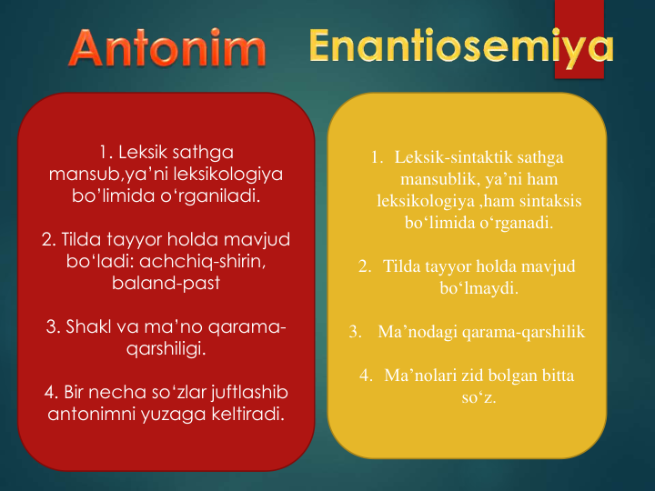 1. Leksik sathga
mansub,ya’ni leksikologiya
bo’limida o‘rganiladi.
2. Tilda tayyor holda mavjud 
bo‘ladi: achchiq-shirin, 
baland-past
3. Shakl va ma’no qarama-
qarshiligi.
4. Bir necha so‘zlar juftlashib
antonimni yuzaga keltiradi.
1. Leksik-sintaktik sathga
mansublik, ya’ni ham 
leksikologiya ,ham sintaksis
bo‘limida o‘rganadi.
2. Tilda tayyor holda mavjud 
bo‘lmaydi.
3.
Ma’nodagi qarama-qarshilik
4. Ma’nolari zid bolgan bitta
so‘z.
