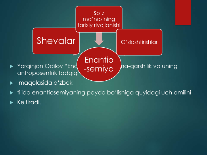  Yorqinjon Odilov “Enantiosemik qarama-qarshilik va uning
antroposentrik tadqiqi’’

maqolasida o‘zbek 
 tilida enantiosemiyaning paydo bo‘lishiga quyidagi uch omilini
 Keltiradi. 
Enantio
-semiya
Shevalar
So‘z
ma’nosining
tarixiy rivojlanishi
O‘zlashtirishlar
