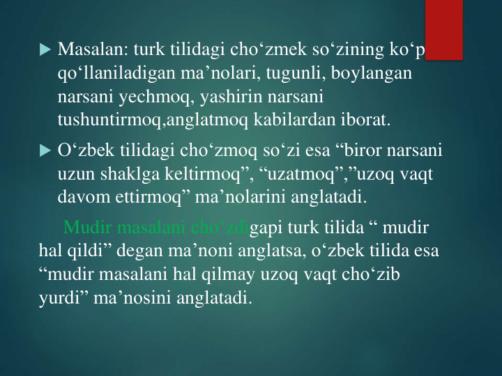  Masalan: turk tilidagi cho‘zmek so‘zining ko‘p
qo‘llaniladigan ma’nolari, tugunli, boylangan
narsani yechmoq, yashirin narsani
tushuntirmoq,anglatmoq kabilardan iborat.  
 O‘zbek tilidagi cho‘zmoq so‘zi esa “biror narsani
uzun shaklga keltirmoq”, “uzatmoq”,”uzoq vaqt
davom ettirmoq” ma’nolarini anglatadi. 
Mudir masalani cho‘zdigapi turk tilida “ mudir
hal qildi” degan ma’noni anglatsa, o‘zbek tilida esa
“mudir masalani hal qilmay uzoq vaqt cho‘zib
yurdi” ma’nosini anglatadi.  
