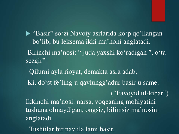  “Basir” so‘zi Navoiy asrlarida ko‘p qo‘llangan
bo’lib, bu leksema ikki ma’noni anglatadi. 
Birinchi ma’nosi: “ juda yaxshi ko‘radigan ”, o‘ta 
sezgir”
Qilurni ayla rioyat, demakta asra adab,
Ki, do‘st fe’ling-u qavlungg’adur basir-u same.
(“Favoyid ul-kibar”) 
Ikkinchi ma’nosi: narsa, voqeaning mohiyatini
tushuna olmaydigan, ongsiz, bilimsiz ma’nosini
anglatadi.
Tushtilar bir nav ila lami basir,
