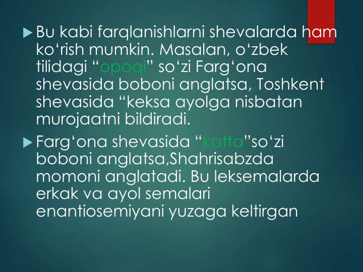 Bu kabi farqlanishlarni shevalarda ham 
ko‘rish mumkin. Masalan, o‘zbek 
tilidagi “opoqi” so‘zi Farg‘ona
shevasida boboni anglatsa, Toshkent 
shevasida “keksa ayolga nisbatan
murojaatni bildiradi. 
Farg‘ona shevasida “katta”so‘zi
boboni anglatsa,Shahrisabzda
momoni anglatadi. Bu leksemalarda
erkak va ayol semalari
enantiosemiyani yuzaga keltirgan
