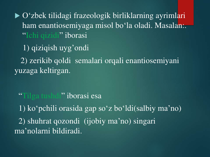  O‘zbek tilidagi frazeologik birliklarning ayrimlari
ham enantiosemiyaga misol bo‘la oladi. Masalan:. 
“Ichi qizidi” iborasi
1) qiziqish uyg’ondi
2) zerikib qoldi semalari orqali enantiosemiyani
yuzaga keltirgan.
“Tilga tushdi” iborasi esa
1) ko‘pchili orasida gap so‘z bo‘ldi(salbiy ma’no)
2) shuhrat qozondi (ijobiy ma’no) singari
ma’nolarni bildiradi.
