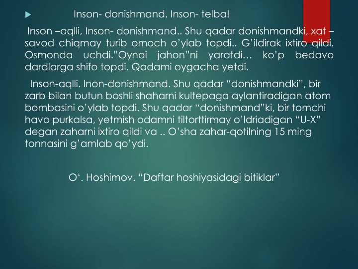 
Inson- donishmand. Inson- telba!
Inson –aqlli, Inson- donishmand.. Shu qadar donishmandki, xat –
savod chiqmay turib omoch o’ylab topdi.. G’ildirak ixtiro qildi.
Osmonda
uchdi.”Oynai
jahon”ni
yaratdi…
ko’p
bedavo
dardlarga shifo topdi. Qadami oygacha yetdi.
Inson-aqlli. Inon-donishmand. Shu qadar “donishmandki”, bir
zarb bilan butun boshli shaharni kultepaga aylantiradigan atom 
bombasini o’ylab topdi. Shu qadar “donishmand”ki, bir tomchi
havo purkalsa, yetmish odamni tiltorttirmay o’ldriadigan “U-X” 
degan zaharni ixtiro qildi va .. O’sha zahar-qotilning 15 ming
tonnasini g’amlab qo’ydi.  
O‘. Hoshimov. “Daftar hoshiyasidagi bitiklar”
