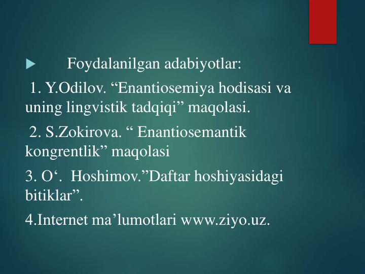 
Foydalanilgan adabiyotlar:
1. Y.Odilov. “Enantiosemiya hodisasi va
uning lingvistik tadqiqi” maqolasi.
2. S.Zokirova. “ Enantiosemantik
kongrentlik” maqolasi
3. O‘. Hoshimov.”Daftar hoshiyasidagi
bitiklar”.
4.Internet ma’lumotlari www.ziyo.uz.
