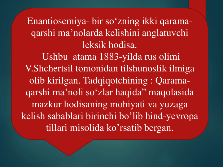 Enantiosemiya- bir so‘zning ikki qarama-
qarshi ma’nolarda kelishini anglatuvchi
leksik hodisa.
Ushbu atama 1883-yilda rus olimi
V.Shchertsil tomonidan tilshunoslik ilmiga
olib kirilgan. Tadqiqotchining : Qarama-
qarshi ma’noli so‘zlar haqida” maqolasida
mazkur hodisaning mohiyati va yuzaga
kelish sabablari birinchi bo’lib hind-yevropa
tillari misolida ko’rsatib bergan.
