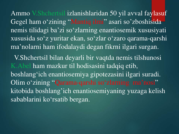 Ammo V.Shchertsil izlanishlaridan 50 yil avval faylasuf
Gegel ham o‘zining “Mantiq ilmi” asari so’zboshisida
nemis tilidagi ba’zi so‘zlarning enantiosemik xususiyati
xususida so‘z yuritar ekan, so‘zlar o‘zaro qarama-qarshi
ma’nolarni ham ifodalaydi degan fikrni ilgari surgan.
V.Shchertsil bilan deyarli bir vaqtda nemis tilshunosi
K.Abel ham mazkur til hodisasini tadqiq etib, 
boshlang‘ich enantiosemiya gipotezasini ilgari suradi. 
Olim o‘zining “Qarama-qarshi so‘zlarning ma’nosi” 
kitobida boshlang’ich enantiosemiyaning yuzaga kelish
sabablarini ko‘rsatib bergan.
