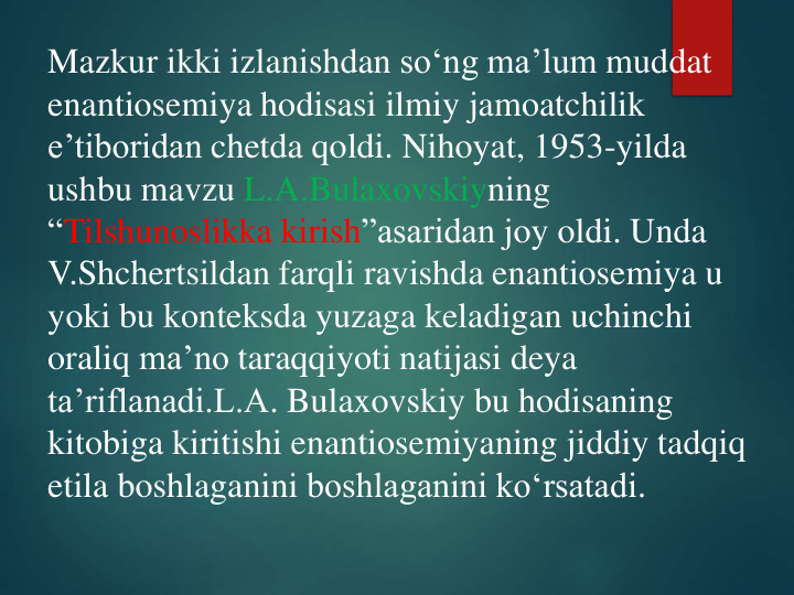 Mazkur ikki izlanishdan so‘ng ma’lum muddat
enantiosemiya hodisasi ilmiy jamoatchilik
e’tiboridan chetda qoldi. Nihoyat, 1953-yilda 
ushbu mavzu L.A.Bulaxovskiyning
“Tilshunoslikka kirish”asaridan joy oldi. Unda
V.Shchertsildan farqli ravishda enantiosemiya u 
yoki bu konteksda yuzaga keladigan uchinchi
oraliq ma’no taraqqiyoti natijasi deya
ta’riflanadi.L.A. Bulaxovskiy bu hodisaning
kitobiga kiritishi enantiosemiyaning jiddiy tadqiq
etila boshlaganini boshlaganini ko‘rsatadi.
