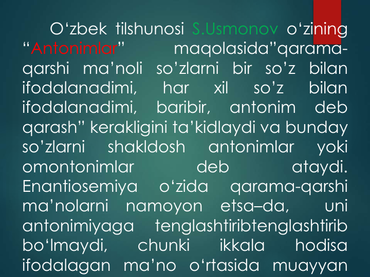 O‘zbek tilshunosi S.Usmonov o‘zining
“Antonimlar”
maqolasida”qarama-
qarshi
ma’noli
so’zlarni
bir
so’z
bilan
ifodalanadimi,
har
xil
so’z
bilan
ifodalanadimi,
baribir,
antonim
deb
qarash” kerakligini ta’kidlaydi va bunday
so’zlarni
shakldosh
antonimlar
yoki
omontonimlar
deb
ataydi.
Enantiosemiya
o‘zida
qarama-qarshi
ma’nolarni
namoyon
etsa–da,
uni
antonimiyaga
tenglashtiribtenglashtirib
bo‘lmaydi,
chunki
ikkala
hodisa
ifodalagan ma’no o‘rtasida muayyan
