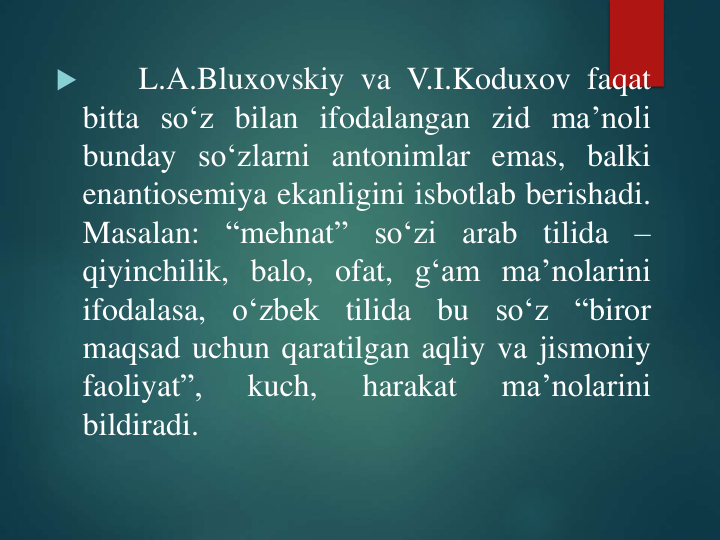 
L.A.Bluxovskiy va V.I.Koduxov faqat
bitta so‘z bilan ifodalangan zid ma’noli
bunday so‘zlarni antonimlar emas, balki
enantiosemiya ekanligini isbotlab berishadi.
Masalan:
“mehnat”
so‘zi
arab
tilida
–
qiyinchilik, balo, ofat, g‘am ma’nolarini
ifodalasa,
o‘zbek
tilida
bu
so‘z
“biror
maqsad uchun qaratilgan aqliy va jismoniy
faoliyat”,
kuch,
harakat
ma’nolarini
bildiradi.
