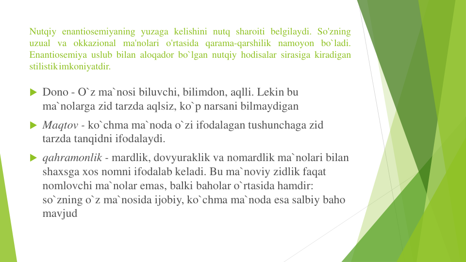 Nutqiy enantiosеmiyaning yuzaga kelishini nutq sharoiti belgilaydi. So'zning
uzual va okkazional ma'nolari o'rtasida qarama-qarshilik namoyon bo`ladi.
Enantiosemiya uslub bilan aloqador bo`lgan nutqiy hodisalar sirasiga kiradigan
stilistikimkoniyatdir.
 Dono - O`z ma`nosi biluvchi, bilimdon, aqlli. Lekin bu
ma`nolarga zid tarzda aqlsiz, ko`p narsani bilmaydigan
 Maqtov - ko`chma ma`noda o`zi ifodalagan tushunchaga zid
tarzda tanqidni ifodalaydi.
 qahramonlik - mardlik, dovyuraklik va nomardlik ma`nolari bilan
shaxsga xos nomni ifodalab keladi. Bu ma`noviy zidlik faqat
nomlovchi ma`nolar emas, balki baholar o`rtasida hamdir: 
so`zning o`z ma`nosida ijobiy, ko`chma ma`noda esa salbiy baho
mavjud
