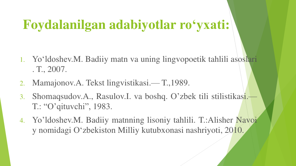 Foydalanilgan adabiyotlar ro‘yxati:
1.
Yo‘ldoshev.M. Badiiy matn va uning lingvopoetik tahlili asoslari
. T., 2007.
2.
Mamajonov.A. Tekst lingvistikasi.— T.,1989.
3.
Shomaqsudov.A., Rasulov.I. va boshq. O’zbek tili stilistikasi.—
T.: “O’qituvchi”, 1983.
4.
Yo’ldoshev.M. Badiiy matnning lisoniy tahlili. T.:Alisher Navoi
y nomidagi O‘zbekiston Milliy kutubxonasi nashriyoti, 2010.
