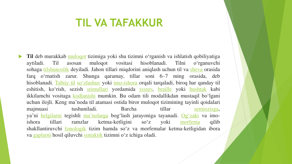 TIL VA TAFAKKUR
 Til deb murakkab muloqot tizimiga yoki shu tizimni oʻrganish va ishlatish qobiliyatiga
aytiladi.
Til
asosan
muloqot
vositasi
hisoblanadi.
Tilni
oʻrganuvchi
sohaga tilshunoslik deyiladi. Jahon tillari miqdorini aniqlash uchun til va sheva orasida
farq
oʻrnatish
zarur.
Shunga
qaramay,
tillar
soni
6–7
ming
orasida,
deb
hisoblanadi. Tabiiy til soʻzlashuv yoki imo-ishora orqali tarqaladi, biroq har qanday til
eshitish, koʻrish, sezish stimullari yordamida yozuv, braille yoki hushtak kabi
ikkilamchi vositaga kodlanishi mumkin. Bu odam tili modallikdan mustaqil boʻlgani
uchun ilojli. Keng maʼnoda til atamasi ostida biror muloqot tizimining tayinli qoidalari
majmuasi
tushuniladi.
Barcha
tillar
semiozisga,
yaʼni belgilarni tegishli maʼnolarga bogʻlash jarayoniga tayanadi. Ogʻzaki va imo-
ishora
tillari
ramzlar
ketma-ketligini
soʻz
yoki
morfema
qilib
shakllantiruvchi fonologik tizim hamda soʻz va morfemalar ketma-ketligidan ibora
va gaplarni hosil qiluvchi sintaktik tizimni oʻz ichiga oladi.
