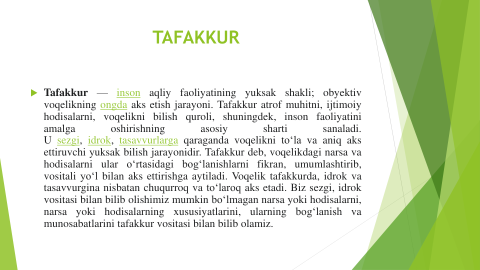 TAFAKKUR
 Tafakkur
—
inson
aqliy
faoliyatining
yuksak
shakli; obyektiv
voqelikning ongda aks etish jarayoni. Tafakkur atrof muhitni, ijtimoiy
hodisalarni, voqelikni bilish quroli, shuningdek, inson faoliyatini
amalga
oshirishning
asosiy
sharti
sanaladi.
U sezgi, idrok, tasavvurlarga qaraganda voqelikni toʻla va aniq aks
ettiruvchi yuksak bilish jarayonidir. Tafakkur deb, voqelikdagi narsa va
hodisalarni ular oʻrtasidagi bogʻlanishlarni fikran, umumlashtirib,
vositali yoʻl bilan aks ettirishga aytiladi. Voqelik tafakkurda, idrok va
tasavvurgina nisbatan chuqurroq va toʻlaroq aks etadi. Biz sezgi, idrok
vositasi bilan bilib olishimiz mumkin boʻlmagan narsa yoki hodisalarni,
narsa
yoki
hodisalarning
xususiyatlarini,
ularning
bogʻlanish
va
munosabatlarini tafakkur vositasi bilan bilib olamiz.
