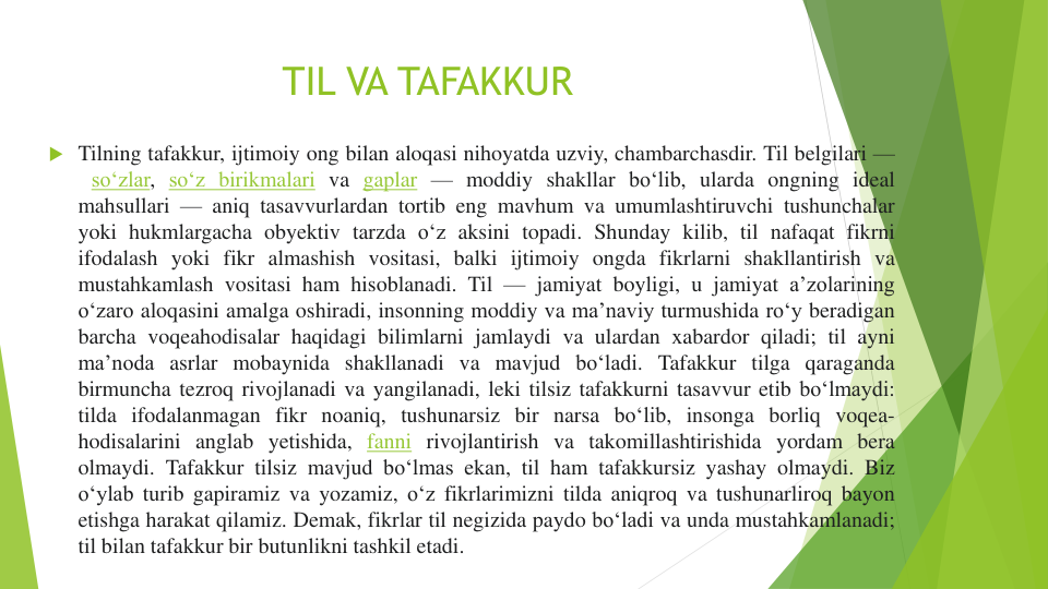 TIL VA TAFAKKUR
 Tilning tafakkur, ijtimoiy ong bilan aloqasi nihoyatda uzviy, chambarchasdir. Til belgilari —
soʻzlar, soʻz birikmalari va gaplar — moddiy shakllar boʻlib, ularda ongning ideal
mahsullari — aniq tasavvurlardan tortib eng mavhum va umumlashtiruvchi tushunchalar
yoki hukmlargacha obyektiv tarzda oʻz aksini topadi. Shunday kilib, til nafaqat fikrni
ifodalash yoki fikr almashish vositasi, balki ijtimoiy ongda fikrlarni shakllantirish va
mustahkamlash vositasi ham hisoblanadi. Til — jamiyat boyligi, u jamiyat aʼzolarining
oʻzaro aloqasini amalga oshiradi, insonning moddiy va maʼnaviy turmushida roʻy beradigan
barcha voqeahodisalar haqidagi bilimlarni jamlaydi va ulardan xabardor qiladi; til ayni
maʼnoda asrlar mobaynida shakllanadi va mavjud boʻladi. Tafakkur tilga qaraganda
birmuncha tezroq rivojlanadi va yangilanadi, leki tilsiz tafakkurni tasavvur etib boʻlmaydi:
tilda ifodalanmagan fikr noaniq, tushunarsiz bir narsa boʻlib, insonga borliq voqea-
hodisalarini anglab yetishida, fanni rivojlantirish va takomillashtirishida yordam bera
olmaydi. Tafakkur tilsiz mavjud boʻlmas ekan, til ham tafakkursiz yashay olmaydi. Biz
oʻylab turib gapiramiz va yozamiz, oʻz fikrlarimizni tilda aniqroq va tushunarliroq bayon
etishga harakat qilamiz. Demak, fikrlar til negizida paydo boʻladi va unda mustahkamlanadi;
til bilan tafakkur bir butunlikni tashkil etadi.
