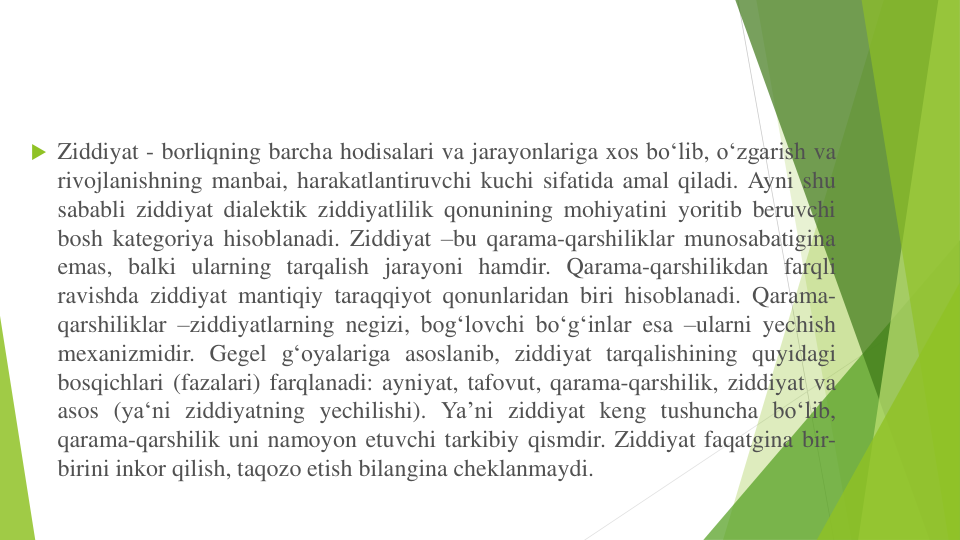  Ziddiyat - borliqning barcha hodisalari va jarayonlariga xos bo‘lib, o‘zgarish va
rivojlanishning manbai, harakatlantiruvchi kuchi sifatida amal qiladi. Ayni shu
sababli ziddiyat dialektik ziddiyatlilik qonunining mohiyatini yoritib beruvchi
bosh kategoriya hisoblanadi. Ziddiyat –bu qarama-qarshiliklar munosabatigina
emas, balki ularning tarqalish jarayoni hamdir. Qarama-qarshilikdan farqli
ravishda ziddiyat mantiqiy taraqqiyot qonunlaridan biri hisoblanadi. Qarama-
qarshiliklar –ziddiyatlarning negizi, bog‘lovchi bo‘g‘inlar esa –ularni yechish
mexanizmidir. Gegel g‘oyalariga asoslanib, ziddiyat tarqalishining quyidagi
bosqichlari (fazalari) farqlanadi: ayniyat, tafovut, qarama-qarshilik, ziddiyat va
asos (ya‘ni ziddiyatning yechilishi). Ya’ni ziddiyat keng tushuncha bo‘lib,
qarama-qarshilik uni namoyon etuvchi tarkibiy qismdir. Ziddiyat faqatgina bir-
birini inkor qilish, taqozo etish bilangina cheklanmaydi.
