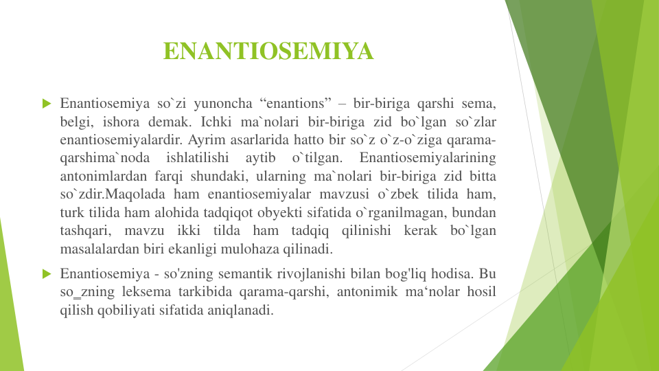 ENANTIOSEMIYA
 Enantiosemiya so`zi yunoncha “enantions” – bir-biriga qarshi sema,
belgi, ishora demak. Ichki ma`nolari bir-biriga zid bo`lgan so`zlar
enantiosemiyalardir. Ayrim asarlarida hatto bir so`z o`z-o`ziga qarama-
qarshima`noda
ishlatilishi
aytib
o`tilgan.
Enantiosemiyalarining
antonimlardan farqi shundaki, ularning ma`nolari bir-biriga zid bitta
so`zdir.Maqolada ham enantiosemiyalar mavzusi o`zbek tilida ham,
turk tilida ham alohida tadqiqot obyekti sifatida o`rganilmagan, bundan
tashqari,
mavzu
ikki
tilda
ham
tadqiq
qilinishi
kerak
bo`lgan
masalalardan biri ekanligi mulohaza qilinadi.
 Enantiosemiya - so'zning semantik rivojlanishi bilan bog'liq hodisa. Bu
so‗zning leksema tarkibida qarama-qarshi, antonimik ma‘nolar hosil
qilish qobiliyati sifatida aniqlanadi.
